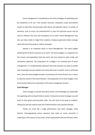 Event management is considered as one of the strategies of marketing tools by companies of all size. From product launches, companies create promotional events to help them communicates with clients and potential clients. A number of elements, such as music, live entertainment or even the particular venue may be used to influence the tone and atmosphere of an event. Event Management may also use news media to target their audience, hoping to generate media coverage which will reach thousands or millions of people. 
Money is an important factor in Event Management. The event budget predicting the financial outcome of an event. The event budgets is a projections of the income and expenditure that the event will incur based on plans made and information gathered. The preparation of a budget is an essential past of event management. It is fundamentally important that even directors are able to predict with reasonable accuracy whether the event will result in a profit, a loss or will break even. Once the event budget has been constructed, the event director has a means to exercise control of the event finances. The preparation of an event budget is one of the earliest tasks to be undertaken in the event management process. 
Event Manager 
Event manage is a person who direct events. Event Manager are responsible for organizing and running all kinds or events. To become an event manager, you will need to have good communication skills. You will need to be good at problem. Solving You will also need to have lots of determination and a positive attitude. 
Events are much like a stage performance and event manager, show director. Choreographing various elements that make an event successful is imperative to the success of any event. Great organizational skill are the basic under  