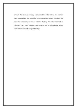 pinning’s of successfully managing people, schedules and everything else. Excellent event manager takes time to consider the most important element of an event and focus their efforts on every minute detail for the thing that matter most to their customers. Every event manager should have the skill of understanding people, connect them and build lasting relationships. 
 