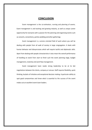 CONCLUSION 
Event management is the co-ordination, running and planning of events. Event management is and exciting and growing industry, as well as unique career opportunity for everyone with a passion for the planning and organising events such as concerts, conventions, parties wedding and other gatherings. 
Event management is a service oriented field of work where you will be dealing with people from all walk of society in large congregation. It deals with human behavior and idiosyncrasies which will require tactful and diplomatic skills. Apart from dealing with people characteristics it also mean the overall performance of handling an event from start to finish such the event planning stage, budget management, creativity and work flow management. 
Event management team needs strong leadership to be at its bet negotiations between the clients, company or venues. Staff requires flexibility, quick thinking, buckets of initiative and exceptional decision making. A particular ability to spot good compromises and know what is essential to the success of the event makes out an excellent event team leaders. 
 