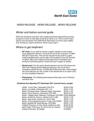 NEWS RELEASE…NEWS RELEASE…NEWS RELEASE


Winter and festive survival guide
WITH the Christmas and New Year holiday period fast approaching and the
prospect of winter’s chilly blast throwing its worst at us, here is some useful
advice and information from NHS North East Essex on how to stay healthy
and, should you require treatment, where to go to get it.

Where to get treatment
        GP cover: If you need to contact a doctor outside normal surgery
        hours telephone Harmoni, the local GP out-of-hours service, on 0845
        602 5215 (local rate). This service should only be used for urgent
        medical problems that cannot wait until the patient’s own GP practice
        re-opens. Many GP surgeries will be opening for extended hours
        during the Christmas period. Check with your surgery for details.

        Dental cover: For all urgent dental treatment over the Christmas and
        New Year holiday period, telephone Harmoni, the out-of-hours
        emergency dental service, on 0845 602 5238 (local rate). Once triaged
        the nurse will give you the number of the dentist who is on call to carry
        out any necessary treatment.

        Pharmacies: The following pharmacies will be open over Christmas
        and New Year

 Christmas Eve Saturday 24th December 2011 (normal hours, except)

        ASDA, Turner Rise, Colchester CO4 5TU                    06:00-19:00
        Boots, Lion Walk, Colchester CO1 1LX                     08:30-17:30
        Boots, Fiveways Store, Peartree Road, Colchester         08:30-17:00
        Boots, Plume Avenue, Colchester CO3 4PG                  08:00-21:00
        Boots, Tollgate West, Stanway, Colchester CO3 8RG        Close Midnight
        Boots, 54-62 Pier Avenue, Clacton CO15 1QN               08:30-17:30
        Boots, High Street, Dovercourt, CO12 3AX                 08:30-17:30
        Boots, 10 Connaught Avenune, Frinton CO13 9PW            09:00-17:30
        Boots, Barfield Rd, West Mersea, CO5 8QX                 09:00-17:30
        Holland Pharmacy, Frinton Road, Holland on Sea           08:00-22:00
        North Road, Pharmacy, St John’s Rd, Gt. Clacton          07:00-22:00
        Oakley Pharmacy, Gt Oakley                               CLOSED
 