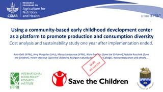 Draft
do not
cite
Cost analysis and sustainability study one year after implementation ended.
Using a community-based early childhood development center
as a platform to promote production and consumption diversity
Aulo Gelli (IFPRI), Amy Margolies (JHU), Marco Santacroce (IFPRI), Aisha Twalibu (Save the Children), Natalie Roschnik (Save
the Children), Helen Moestue (Save the Children), Mangani Katundu (Chancellor College), Roshan Daryanani and others…
Draft
do not cite
 