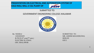 SUBMITTED TO:
GOVERNMENT ENGINEERING COLLEGE JHALAWAR
By: NEERAJ
12EEJEE029
B-TECH 4th year(7th sem.)
ELECTRICAL ENGG.
GEC JHALAWAR
SUBMITTED TO:
MR. ASHISH KHANDELWAL
HOD-EE
GECJ
1
PRESENTATION ON ELECTRICAL AND AUTOMATION SYSTEM OF
COLD ROLL MILL-2 CGL PLANT OF
 