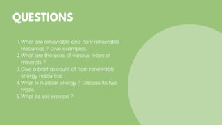 What are renewable and non-renewable
resources ? Give examples.
What are the uses of various types of
minerals ?
Give a brief account of non-renewable
energy resources
What is nuclear energy ? Discuss its two
types
What its soil erosion ?
1.
2.
3.
4.
5.
QUESTIONS
 