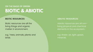ON THE BASIS OF ORIGIN
BIOTIC & ABIOTIC
Biotic resources are all the
living things and organic
matter in environment.
e.g. Trees, animals, plants and
birds.
BIOTIC RESOURCES ABIOTIC RESOURCES
Abiotic resources are all non-
living physical and chemical
elements in the ecosystem.
e.g. Water, air, light, gases,
minerals.
 