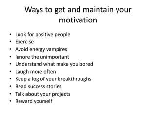Ways to get and maintain your
motivation
• Look for positive people
• Exercise
• Avoid energy vampires
• Ignore the unimportant
• Understand what make you bored
• Laugh more often
• Keep a log of your breakthroughs
• Read success stories
• Talk about your projects
• Reward yourself
 