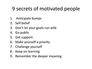 9 secrets of motivated people
1. Anticipate bumps
2. Self belief
3. Don’t let your goals run wild
4. Go public
5. Get support
6. Make yourself a priority
7. Challenge yourself
8. Keep on learning
9. Remember the deeper meaning
 