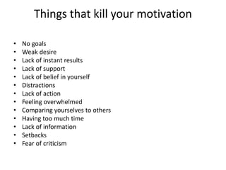 Things that kill your motivation
• No goals
• Weak desire
• Lack of instant results
• Lack of support
• Lack of belief in yourself
• Distractions
• Lack of action
• Feeling overwhelmed
• Comparing yourselves to others
• Having too much time
• Lack of information
• Setbacks
• Fear of criticism
 