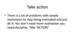 Take action
• There is a lot of problems with simple
motivation.So stop being motivated and just
do it. You don’t need more motivation you
need discipline. Take “ACTION”
 