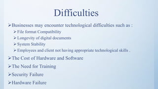 Difficulties
Businesses may encounter technological difficulties such as :
File format Compatibility
Longevity of digital documents
System Stability
Employees and client not having appropriate technological skills .
The Cost of Hardware and Software
The Need for Training
Security Failure
Hardware Failure
 