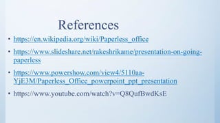 References
• https://en.wikipedia.org/wiki/Paperless_office
• https://www.slideshare.net/rakeshrikame/presentation-on-going-
paperless
• https://www.powershow.com/view4/5110aa-
YjE3M/Paperless_Office_powerpoint_ppt_presentation
• https://www.youtube.com/watch?v=Q8QufBwdKsE
 