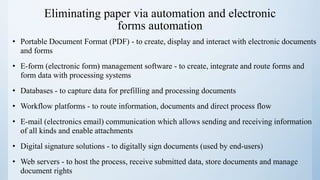 Eliminating paper via automation and electronic
forms automation
• Portable Document Format (PDF) - to create, display and interact with electronic documents
and forms
• E-form (electronic form) management software - to create, integrate and route forms and
form data with processing systems
• Databases - to capture data for prefilling and processing documents
• Workflow platforms - to route information, documents and direct process flow
• E-mail (electronics email) communication which allows sending and receiving information
of all kinds and enable attachments
• Digital signature solutions - to digitally sign documents (used by end-users)
• Web servers - to host the process, receive submitted data, store documents and manage
document rights
 