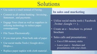 Solutions
• Use scan to e-mail instead of Faxing .
• Commit to all online banking : Invoicing ,
Statement , and payments .
• Engage Your client as well as suppliers in
utilizing technology to reduce paper
consumptions .
• File Taxes Electronically .
• If you must print, Print both side of paper .
• Use social media Tools ( Google drive ,
Dropbox ).
• Replace paper napkin with cloth material .
In sales and marketing
• Utilize social media tools ( Facebook
,Twitter ,Google ++ ) .
• Create an e – brochure vs. printed
brochure
• Sales calls and presentations :
– Use a USB memory sticks
– Leave your e – brochure and
presentations with your client .
 