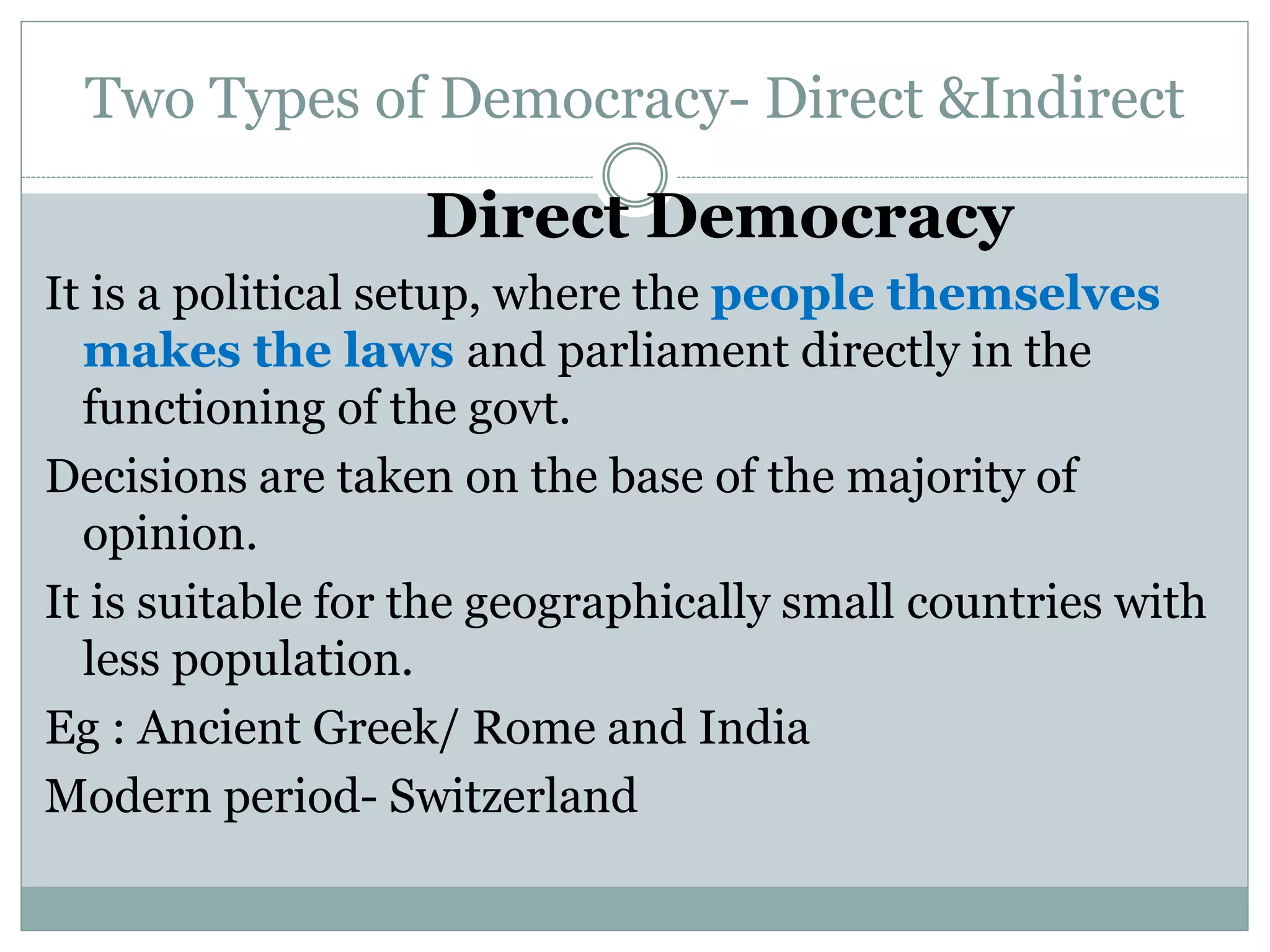 Two Types of Democracy- Direct &Indirect
Direct Democracy
It is a political setup, where the people themselves
makes the laws and parliament directly in the
functioning of the govt.
Decisions are taken on the base of the majority of
opinion.
It is suitable for the geographically small countries with
less population.
Eg : Ancient Greek/ Rome and India
Modern period- Switzerland
 