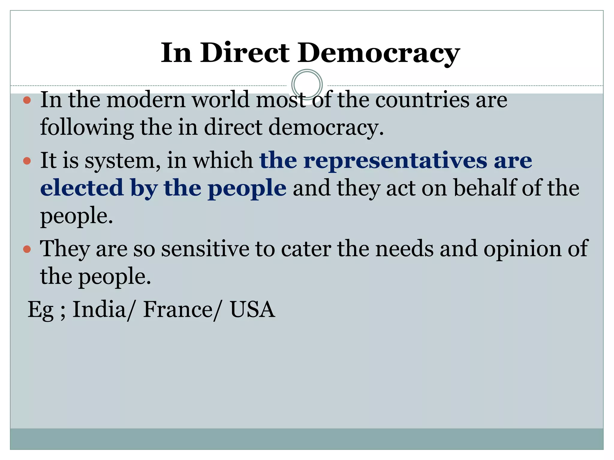 In Direct Democracy
 In the modern world most of the countries are
following the in direct democracy.
 It is system, in which the representatives are
elected by the people and they act on behalf of the
people.
 They are so sensitive to cater the needs and opinion of
the people.
Eg ; India/ France/ USA
 