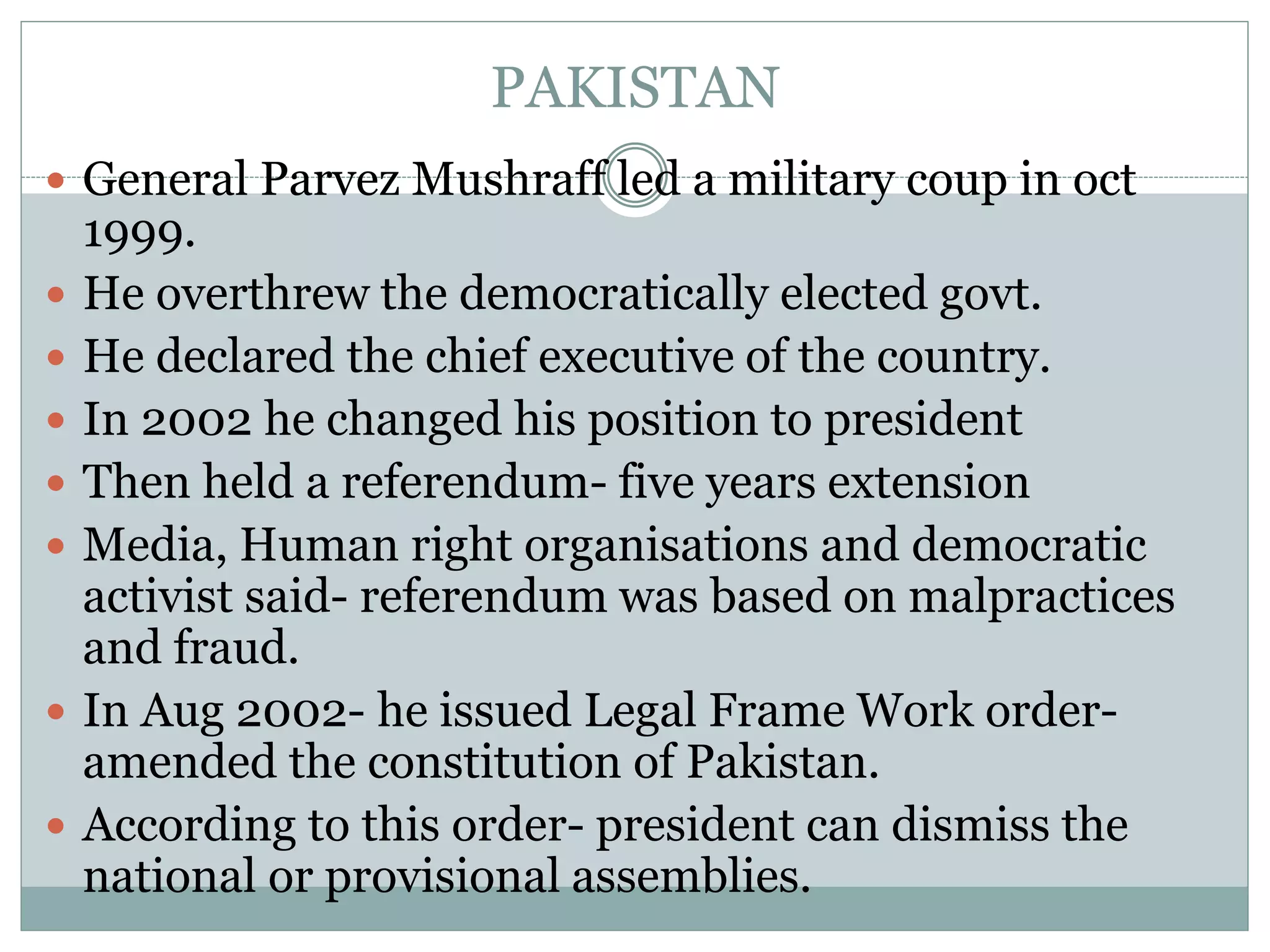 PAKISTAN
 General Parvez Mushraff led a military coup in oct
1999.
 He overthrew the democratically elected govt.
 He declared the chief executive of the country.
 In 2002 he changed his position to president
 Then held a referendum- five years extension
 Media, Human right organisations and democratic
activist said- referendum was based on malpractices
and fraud.
 In Aug 2002- he issued Legal Frame Work order-
amended the constitution of Pakistan.
 According to this order- president can dismiss the
national or provisional assemblies.
 