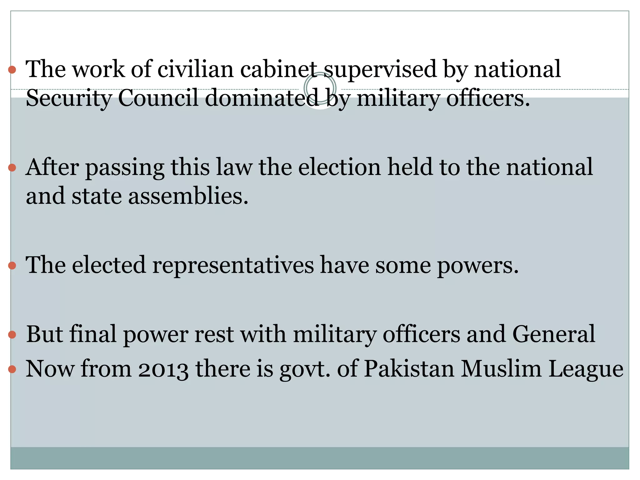  The work of civilian cabinet supervised by national
Security Council dominated by military officers.
 After passing this law the election held to the national
and state assemblies.
 The elected representatives have some powers.
 But final power rest with military officers and General
 Now from 2013 there is govt. of Pakistan Muslim League
 