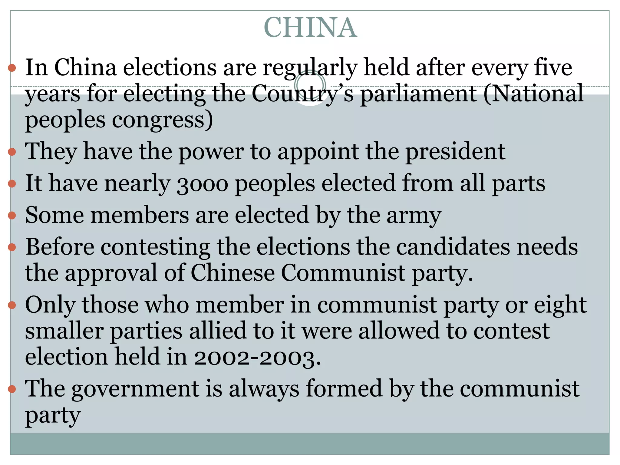 CHINA
 In China elections are regularly held after every five
years for electing the Country’s parliament (National
peoples congress)
 They have the power to appoint the president
 It have nearly 3ooo peoples elected from all parts
 Some members are elected by the army
 Before contesting the elections the candidates needs
the approval of Chinese Communist party.
 Only those who member in communist party or eight
smaller parties allied to it were allowed to contest
election held in 2002-2003.
 The government is always formed by the communist
party
 