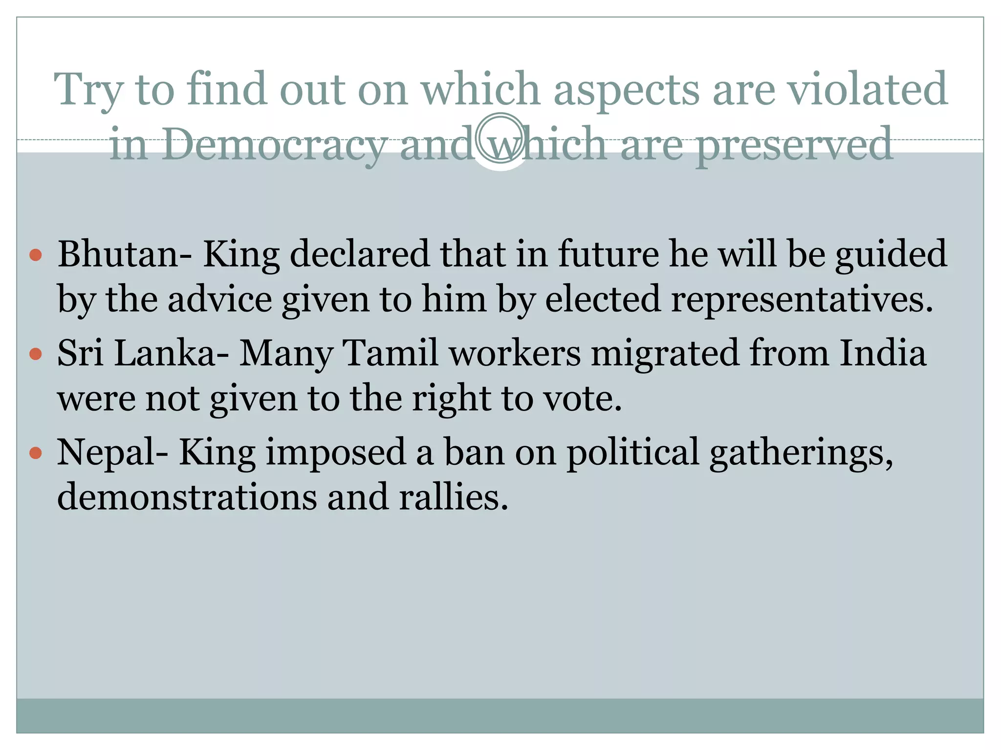 Try to find out on which aspects are violated
in Democracy and which are preserved
 Bhutan- King declared that in future he will be guided
by the advice given to him by elected representatives.
 Sri Lanka- Many Tamil workers migrated from India
were not given to the right to vote.
 Nepal- King imposed a ban on political gatherings,
demonstrations and rallies.
 