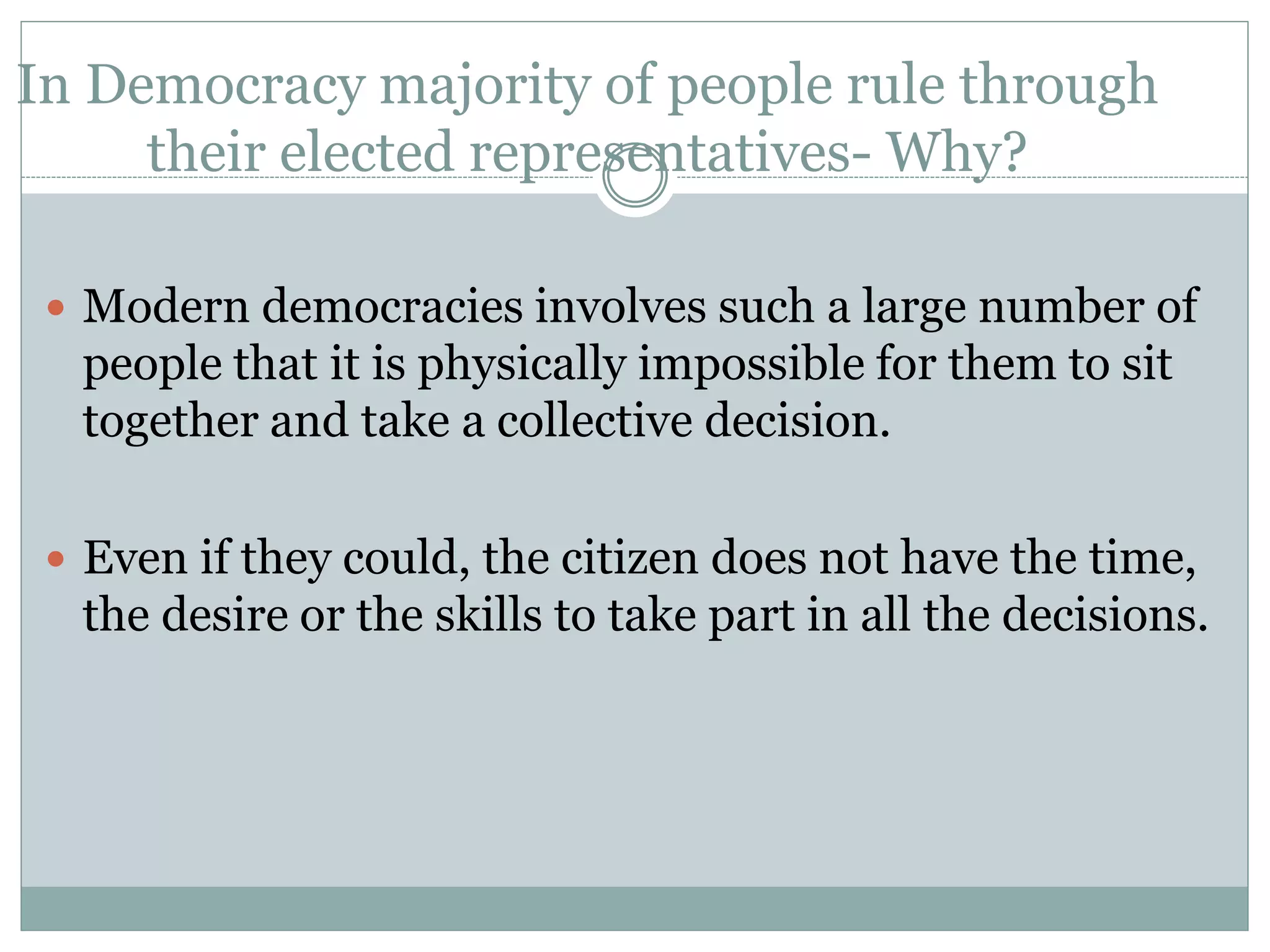 In Democracy majority of people rule through
their elected representatives- Why?
 Modern democracies involves such a large number of
people that it is physically impossible for them to sit
together and take a collective decision.
 Even if they could, the citizen does not have the time,
the desire or the skills to take part in all the decisions.
 