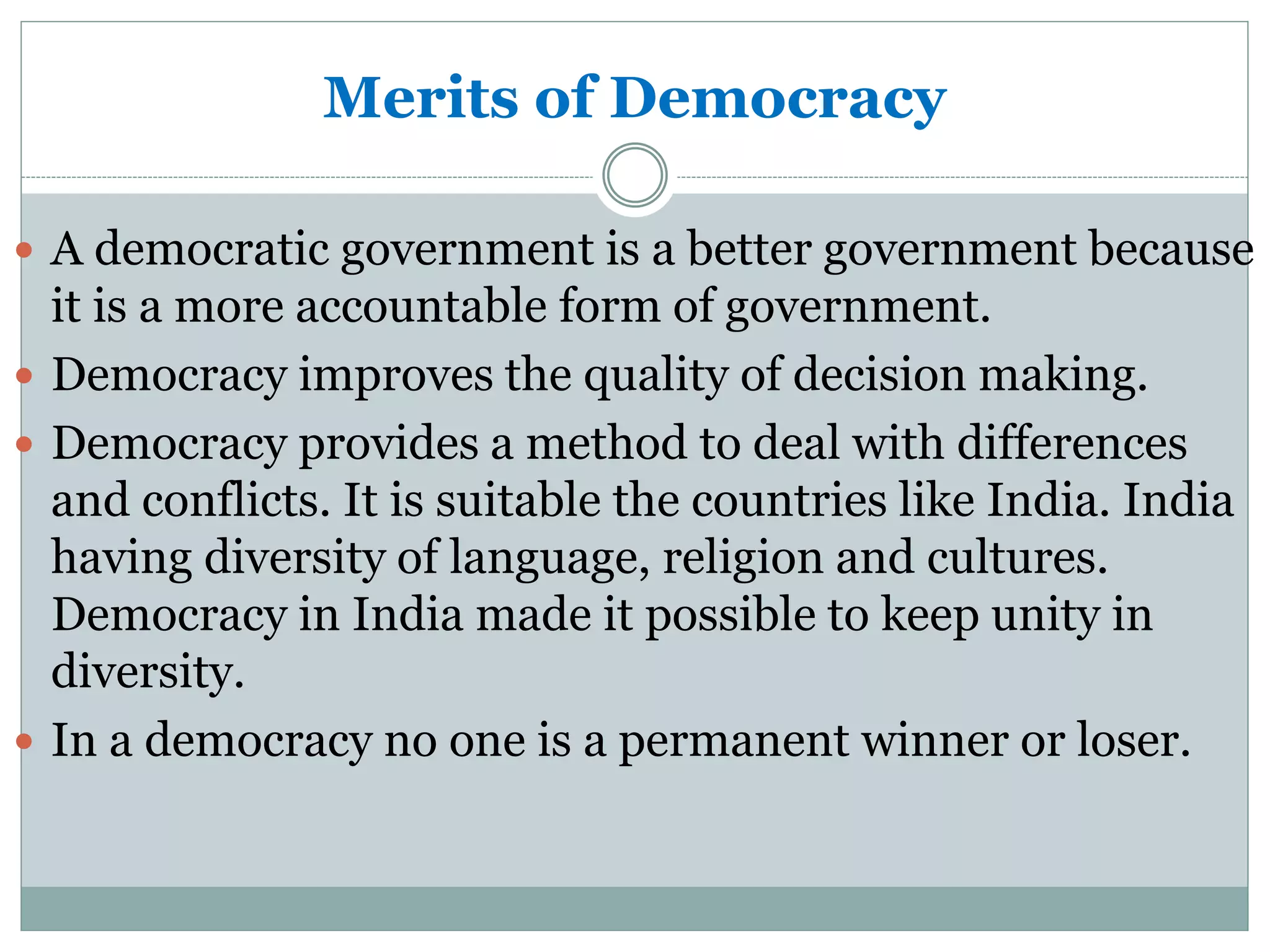 Merits of Democracy
 A democratic government is a better government because
it is a more accountable form of government.
 Democracy improves the quality of decision making.
 Democracy provides a method to deal with differences
and conflicts. It is suitable the countries like India. India
having diversity of language, religion and cultures.
Democracy in India made it possible to keep unity in
diversity.
 In a democracy no one is a permanent winner or loser.
 