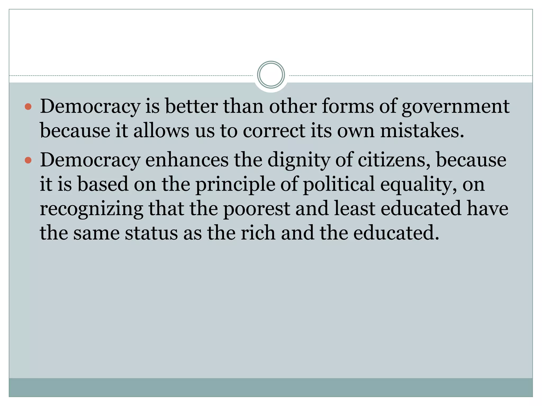  Democracy is better than other forms of government
because it allows us to correct its own mistakes.
 Democracy enhances the dignity of citizens, because
it is based on the principle of political equality, on
recognizing that the poorest and least educated have
the same status as the rich and the educated.
 