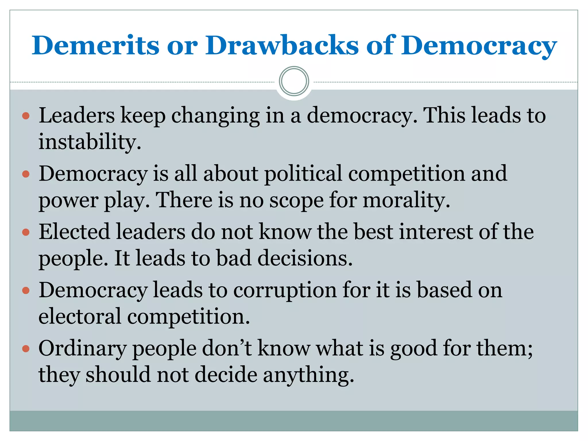 Demerits or Drawbacks of Democracy
 Leaders keep changing in a democracy. This leads to
instability.
 Democracy is all about political competition and
power play. There is no scope for morality.
 Elected leaders do not know the best interest of the
people. It leads to bad decisions.
 Democracy leads to corruption for it is based on
electoral competition.
 Ordinary people don’t know what is good for them;
they should not decide anything.
 