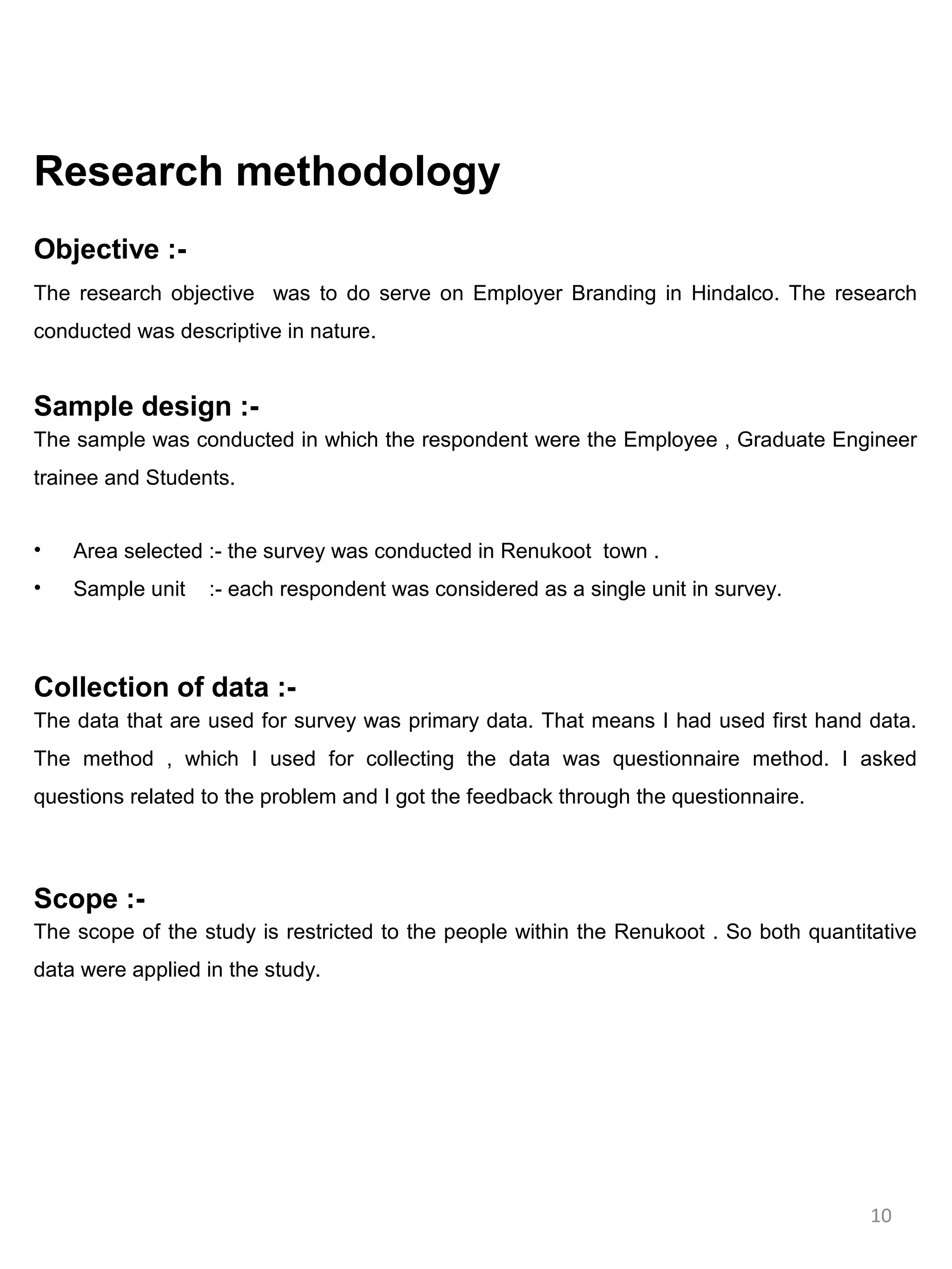 Research methodology
Objective :-
The research objective was to do serve on Employer Branding in Hindalco. The research
conducted was descriptive in nature.


Sample design :-
The sample was conducted in which the respondent were the Employee , Graduate Engineer
trainee and Students.


•   Area selected :- the survey was conducted in Renukoot town .
•   Sample unit   :- each respondent was considered as a single unit in survey.



Collection of data :-
The data that are used for survey was primary data. That means I had used first hand data.
The method , which I used for collecting the data was questionnaire method. I asked
questions related to the problem and I got the feedback through the questionnaire.



Scope :-
The scope of the study is restricted to the people within the Renukoot . So both quantitative
data were applied in the study.




                                                                                        10
 