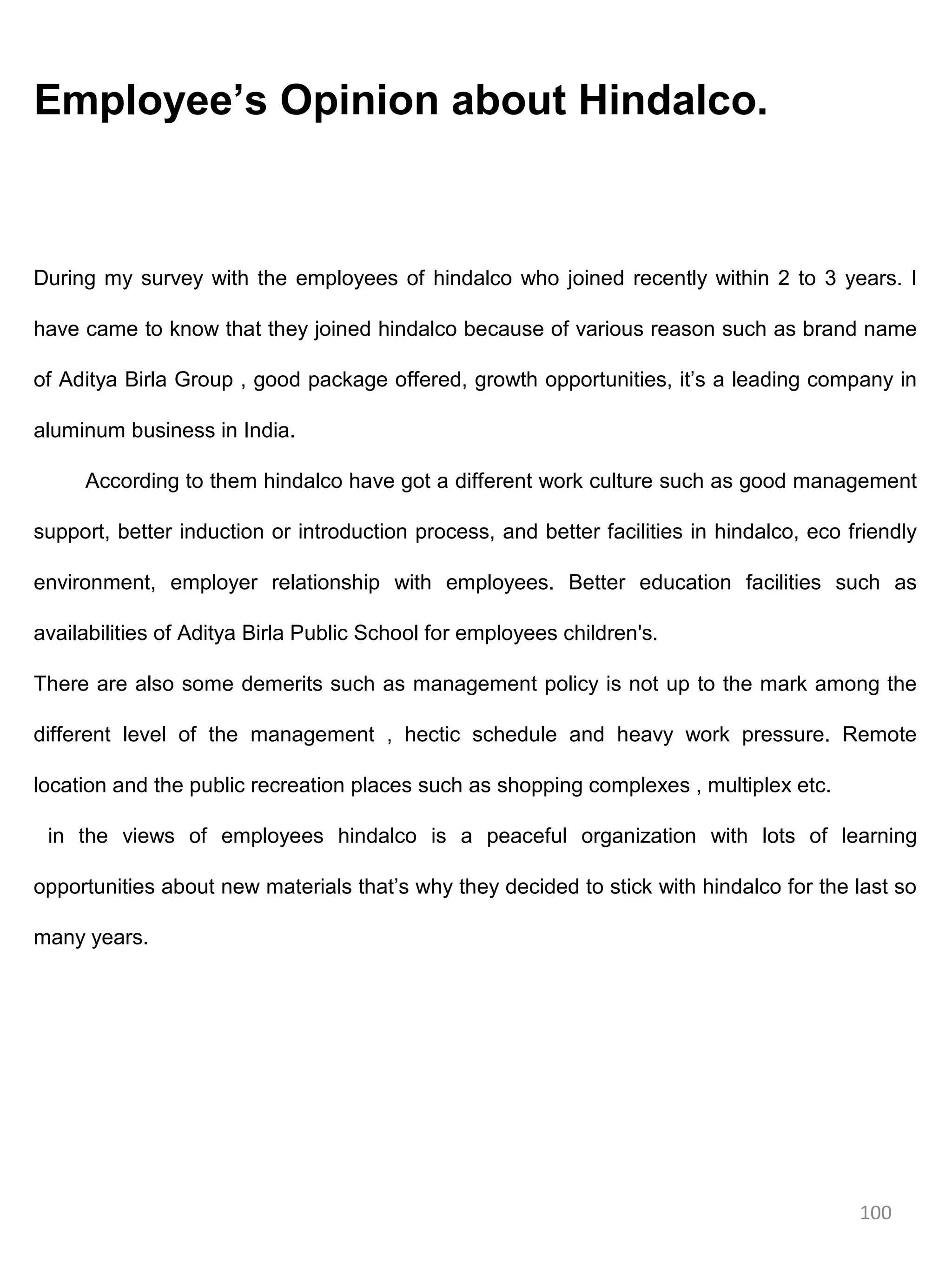 Employee’s Opinion about Hindalco.



During my survey with the employees of hindalco who joined recently within 2 to 3 years. I

have came to know that they joined hindalco because of various reason such as brand name

of Aditya Birla Group , good package offered, growth opportunities, it’s a leading company in

aluminum business in India.

     According to them hindalco have got a different work culture such as good management

support, better induction or introduction process, and better facilities in hindalco, eco friendly

environment, employer relationship with employees. Better education facilities such as

availabilities of Aditya Birla Public School for employees children's.

There are also some demerits such as management policy is not up to the mark among the

different level of the management , hectic schedule and heavy work pressure. Remote

location and the public recreation places such as shopping complexes , multiplex etc.

 in the views of employees hindalco is a peaceful organization with lots of learning

opportunities about new materials that’s why they decided to stick with hindalco for the last so

many years.




                                                                                           100
 