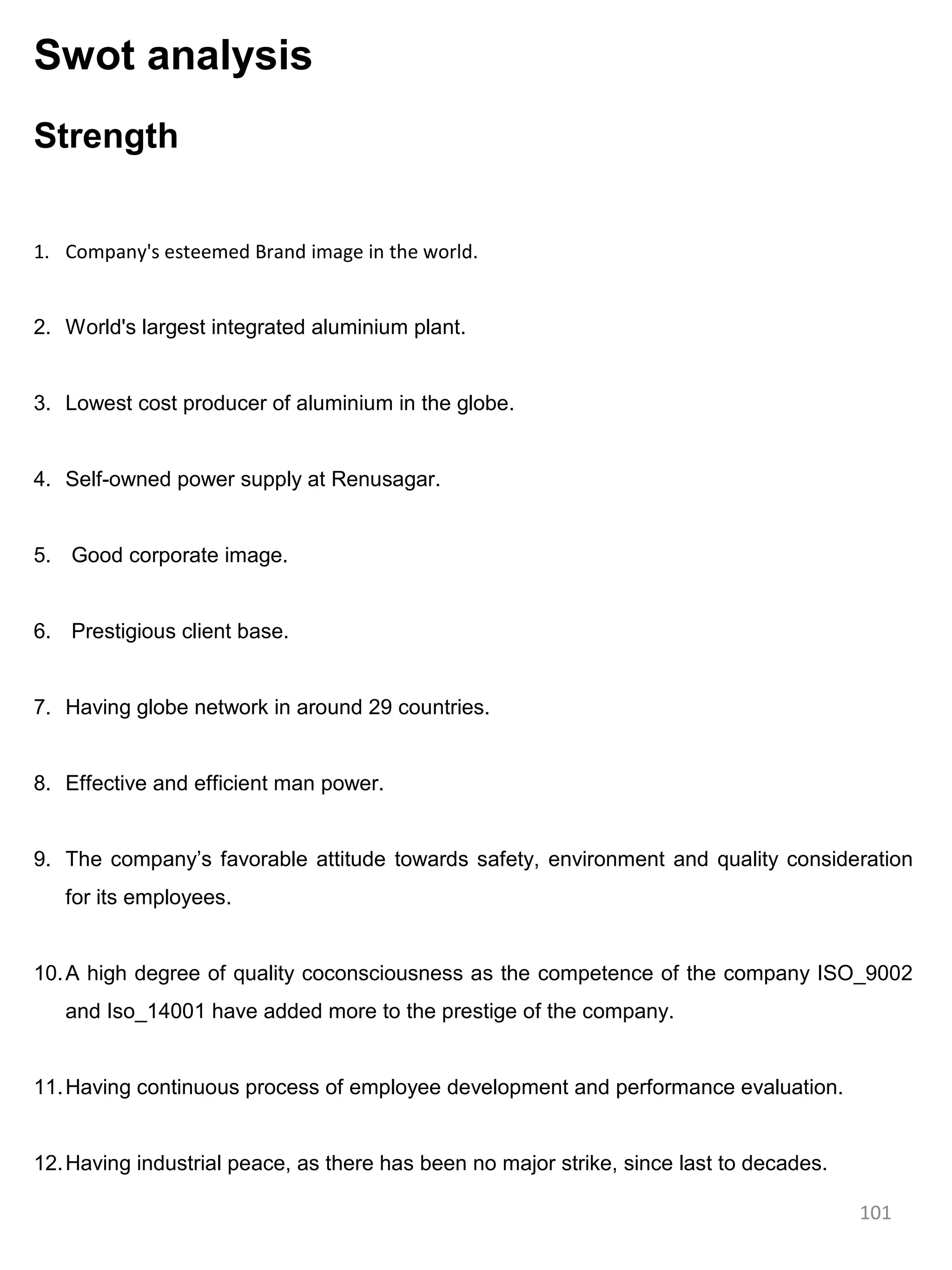 Swot analysis
Strength


1. Company's esteemed Brand image in the world.


2. World's largest integrated aluminium plant.


3. Lowest cost producer of aluminium in the globe.


4. Self-owned power supply at Renusagar.


5. Good corporate image.


6. Prestigious client base.


7. Having globe network in around 29 countries.


8. Effective and efficient man power.


9. The company’s favorable attitude towards safety, environment and quality consideration
   for its employees.


10. A high degree of quality coconsciousness as the competence of the company ISO_9002
   and Iso_14001 have added more to the prestige of the company.


11. Having continuous process of employee development and performance evaluation.


12. Having industrial peace, as there has been no major strike, since last to decades.

                                                                                         101
 