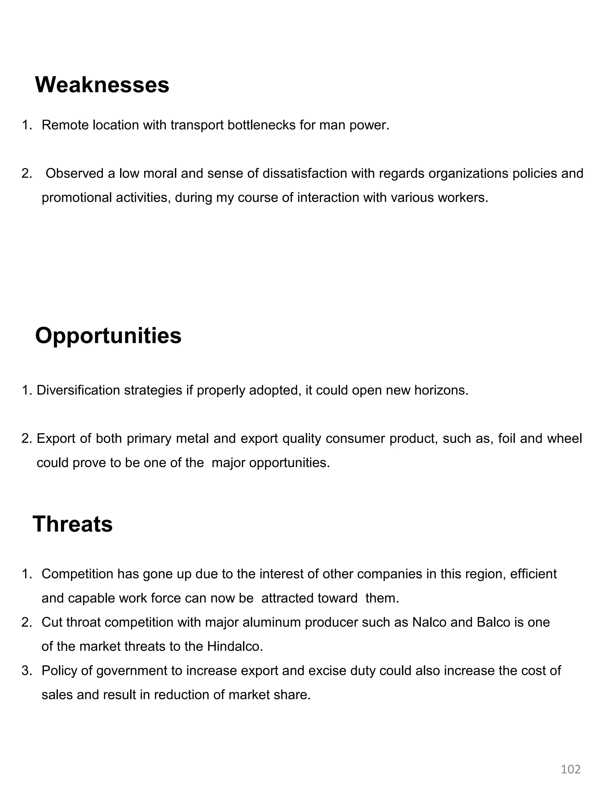 Weaknesses
1. Remote location with transport bottlenecks for man power.


2. Observed a low moral and sense of dissatisfaction with regards organizations policies and
   promotional activities, during my course of interaction with various workers.




  Opportunities

1. Diversification strategies if properly adopted, it could open new horizons.


2. Export of both primary metal and export quality consumer product, such as, foil and wheel
  could prove to be one of the major opportunities.



 Threats

1. Competition has gone up due to the interest of other companies in this region, efficient
   and capable work force can now be attracted toward them.
2. Cut throat competition with major aluminum producer such as Nalco and Balco is one
   of the market threats to the Hindalco.
3. Policy of government to increase export and excise duty could also increase the cost of
   sales and result in reduction of market share.




                                                                                              102
 