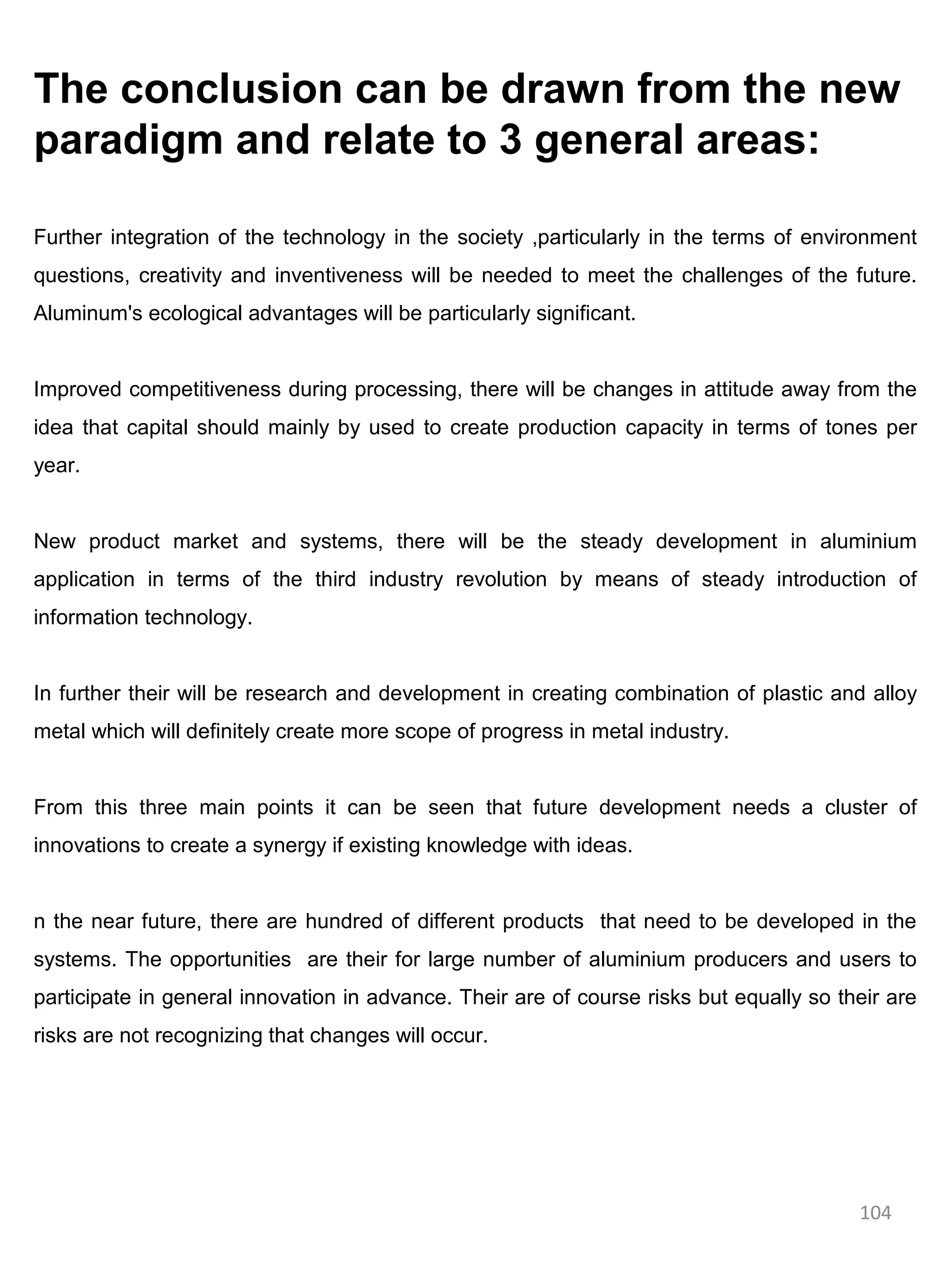 The conclusion can be drawn from the new
paradigm and relate to 3 general areas:

Further integration of the technology in the society ,particularly in the terms of environment
questions, creativity and inventiveness will be needed to meet the challenges of the future.
Aluminum's ecological advantages will be particularly significant.


Improved competitiveness during processing, there will be changes in attitude away from the
idea that capital should mainly by used to create production capacity in terms of tones per
year.


New product market and systems, there will be the steady development in aluminium
application in terms of the third industry revolution by means of steady introduction of
information technology.


In further their will be research and development in creating combination of plastic and alloy
metal which will definitely create more scope of progress in metal industry.


From this three main points it can be seen that future development needs a cluster of
innovations to create a synergy if existing knowledge with ideas.


n the near future, there are hundred of different products that need to be developed in the
systems. The opportunities are their for large number of aluminium producers and users to
participate in general innovation in advance. Their are of course risks but equally so their are
risks are not recognizing that changes will occur.




                                                                                         104
 