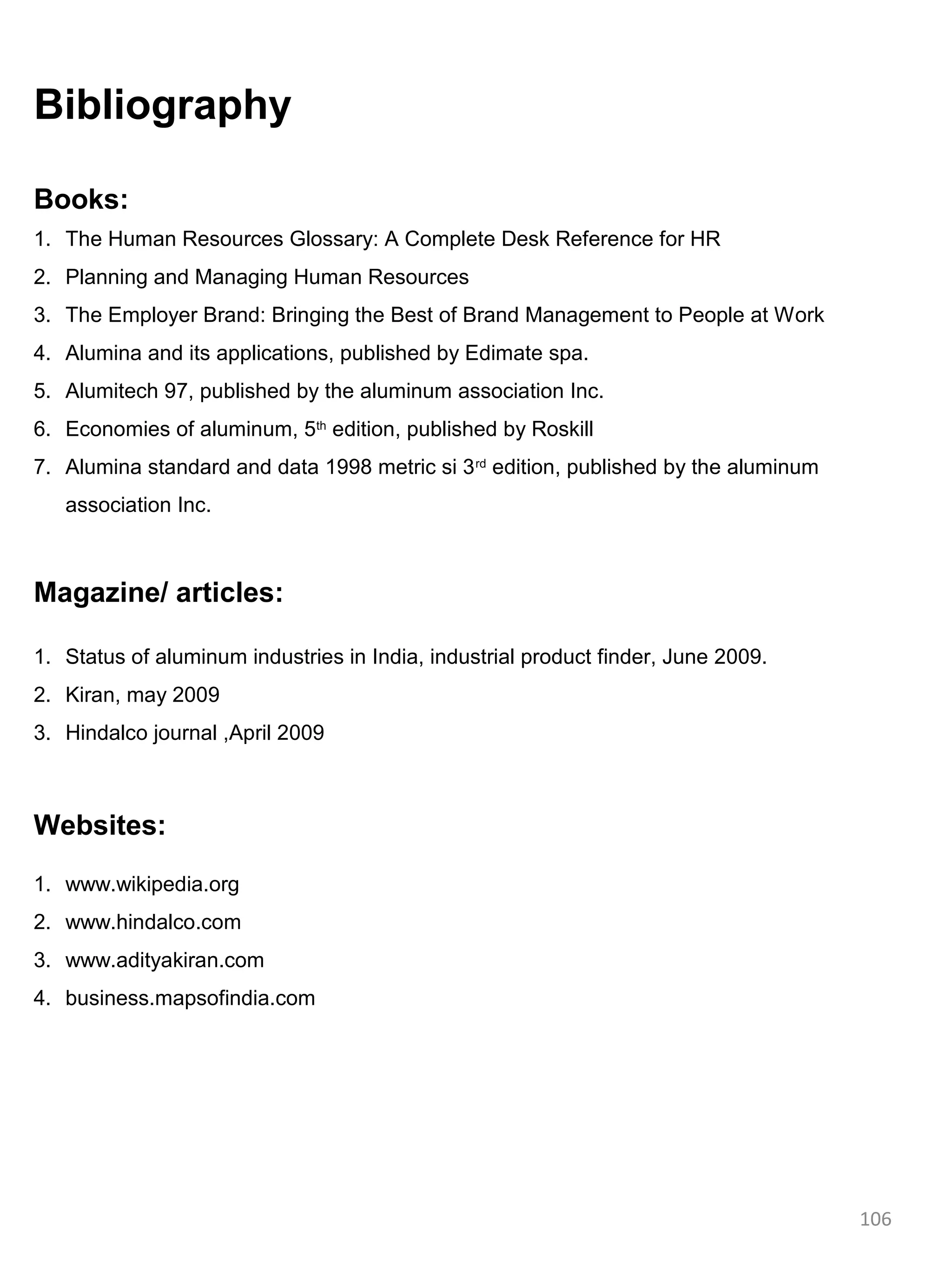 Bibliography

Books:
1. The Human Resources Glossary: A Complete Desk Reference for HR
2. Planning and Managing Human Resources
3. The Employer Brand: Bringing the Best of Brand Management to People at Work
4. Alumina and its applications, published by Edimate spa.
5. Alumitech 97, published by the aluminum association Inc.
6. Economies of aluminum, 5th edition, published by Roskill
7. Alumina standard and data 1998 metric si 3 rd edition, published by the aluminum
   association Inc.



Magazine/ articles:

1. Status of aluminum industries in India, industrial product finder, June 2009.
2. Kiran, may 2009
3. Hindalco journal ,April 2009



Websites:

1. www.wikipedia.org
2. www.hindalco.com
3. www.adityakiran.com
4. business.mapsofindia.com




                                                                                      106
 