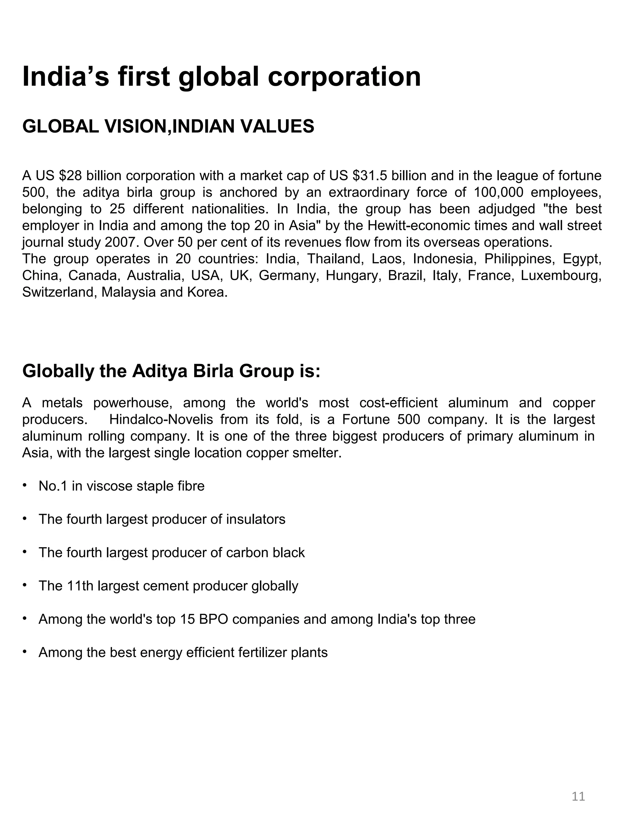 India’s first global corporation
GLOBAL VISION,INDIAN VALUES

A US $28 billion corporation with a market cap of US $31.5 billion and in the league of fortune
500, the aditya birla group is anchored by an extraordinary force of 100,000 employees,
belonging to 25 different nationalities. In India, the group has been adjudged "the best
employer in India and among the top 20 in Asia" by the Hewitt-economic times and wall street
journal study 2007. Over 50 per cent of its revenues flow from its overseas operations.
The group operates in 20 countries: India, Thailand, Laos, Indonesia, Philippines, Egypt,
China, Canada, Australia, USA, UK, Germany, Hungary, Brazil, Italy, France, Luxembourg,
Switzerland, Malaysia and Korea.




Globally the Aditya Birla Group is:
A metals powerhouse, among the world's most cost-efficient aluminum and copper
producers.     Hindalco-Novelis from its fold, is a Fortune 500 company. It is the largest
aluminum rolling company. It is one of the three biggest producers of primary aluminum in
Asia, with the largest single location copper smelter.

• No.1 in viscose staple fibre

• The fourth largest producer of insulators

• The fourth largest producer of carbon black

• The 11th largest cement producer globally

• Among the world's top 15 BPO companies and among India's top three

• Among the best energy efficient fertilizer plants




                                                                                         11
 