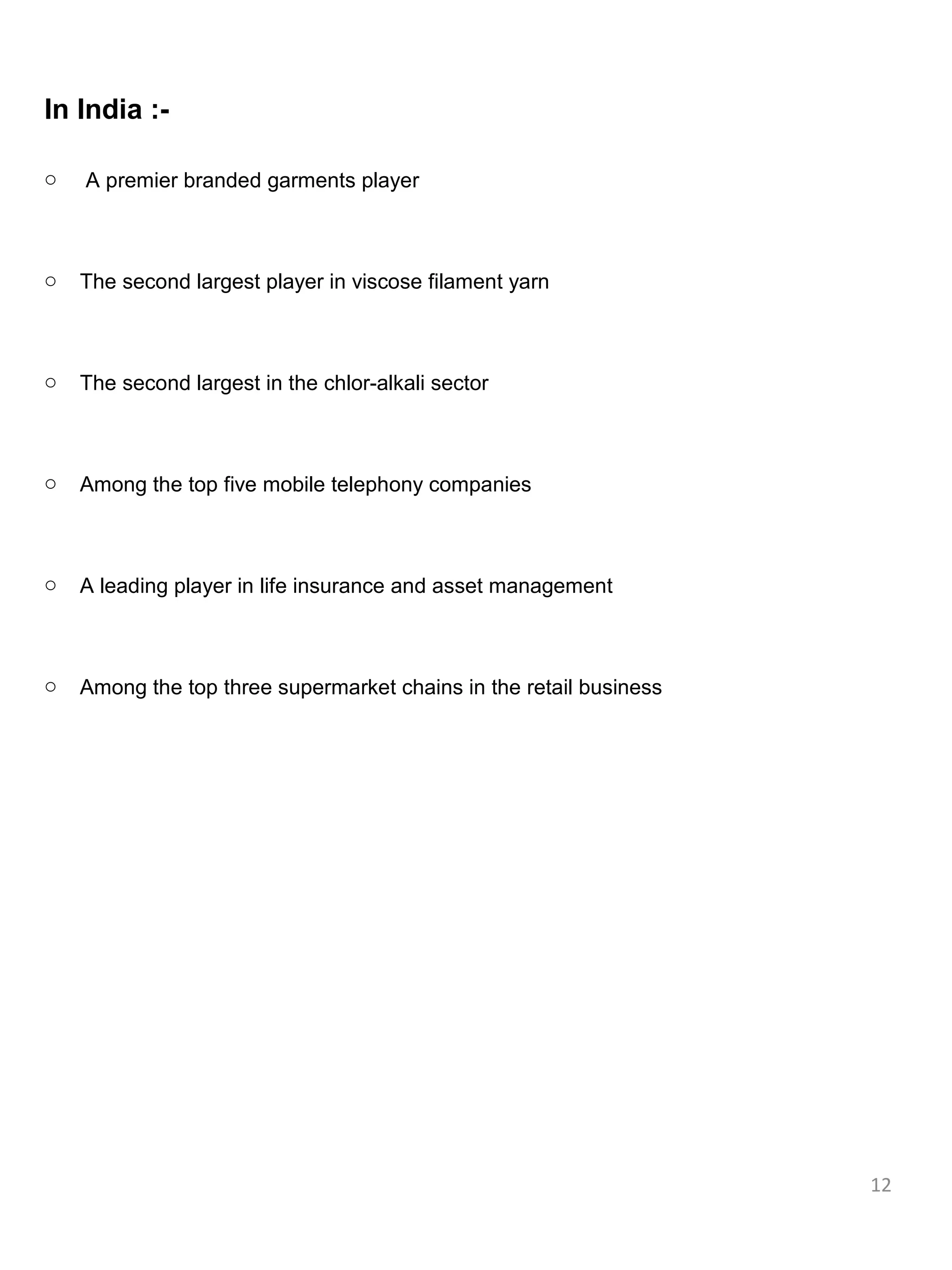 In India :-

o   A premier branded garments player



o   The second largest player in viscose filament yarn



o   The second largest in the chlor-alkali sector



o   Among the top five mobile telephony companies



o   A leading player in life insurance and asset management



o   Among the top three supermarket chains in the retail business




                                                                    12
 
