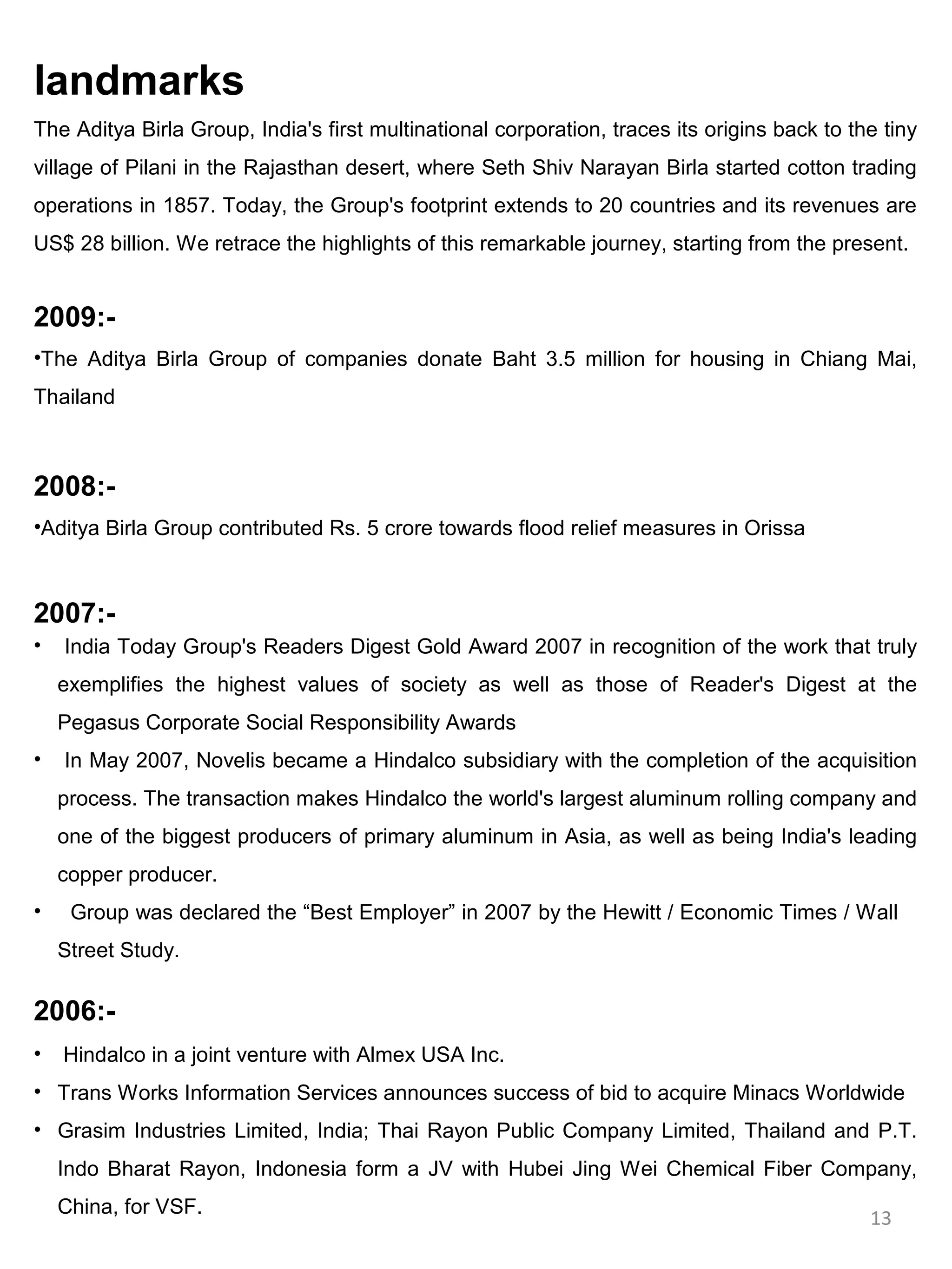 landmarks
The Aditya Birla Group, India's first multinational corporation, traces its origins back to the tiny
village of Pilani in the Rajasthan desert, where Seth Shiv Narayan Birla started cotton trading
operations in 1857. Today, the Group's footprint extends to 20 countries and its revenues are
US$ 28 billion. We retrace the highlights of this remarkable journey, starting from the present.


2009:-
•The Aditya Birla Group of companies donate Baht 3.5 million for housing in Chiang Mai,
Thailand



2008:-
•Aditya Birla Group contributed Rs. 5 crore towards flood relief measures in Orissa



2007:-
•   India Today Group's Readers Digest Gold Award 2007 in recognition of the work that truly
    exemplifies the highest values of society as well as those of Reader's Digest at the
    Pegasus Corporate Social Responsibility Awards
•   In May 2007, Novelis became a Hindalco subsidiary with the completion of the acquisition
    process. The transaction makes Hindalco the world's largest aluminum rolling company and
    one of the biggest producers of primary aluminum in Asia, as well as being India's leading
    copper producer.
•    Group was declared the “Best Employer” in 2007 by the Hewitt / Economic Times / Wall
    Street Study.

2006:-
•   Hindalco in a joint venture with Almex USA Inc.
• Trans Works Information Services announces success of bid to acquire Minacs Worldwide
• Grasim Industries Limited, India; Thai Rayon Public Company Limited, Thailand and P.T.
    Indo Bharat Rayon, Indonesia form a JV with Hubei Jing Wei Chemical Fiber Company,
    China, for VSF.
                                                                                              13
 