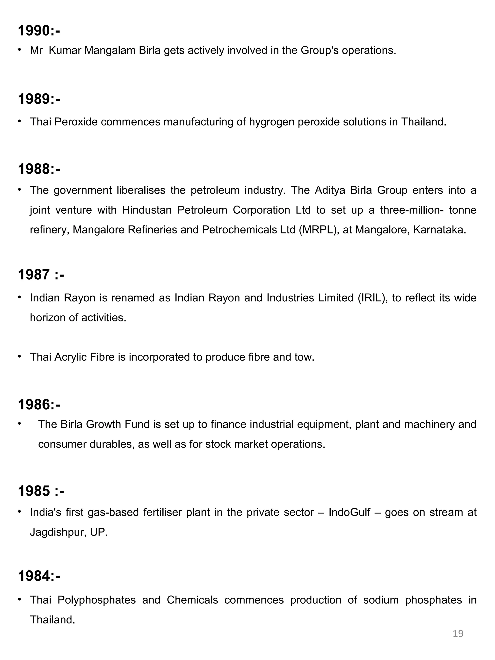 1990:-
• Mr Kumar Mangalam Birla gets actively involved in the Group's operations.



1989:-
• Thai Peroxide commences manufacturing of hygrogen peroxide solutions in Thailand.



1988:-
• The government liberalises the petroleum industry. The Aditya Birla Group enters into a
    joint venture with Hindustan Petroleum Corporation Ltd to set up a three-million- tonne
    refinery, Mangalore Refineries and Petrochemicals Ltd (MRPL), at Mangalore, Karnataka.



1987 :-
• Indian Rayon is renamed as Indian Rayon and Industries Limited (IRIL), to reflect its wide
    horizon of activities.


• Thai Acrylic Fibre is incorporated to produce fibre and tow.



1986:-
•    The Birla Growth Fund is set up to finance industrial equipment, plant and machinery and
     consumer durables, as well as for stock market operations.



1985 :-
• India's first gas-based fertiliser plant in the private sector – IndoGulf – goes on stream at
    Jagdishpur, UP.



1984:-
• Thai Polyphosphates and Chemicals commences production of sodium phosphates in
    Thailand.
                                                                                          19
 