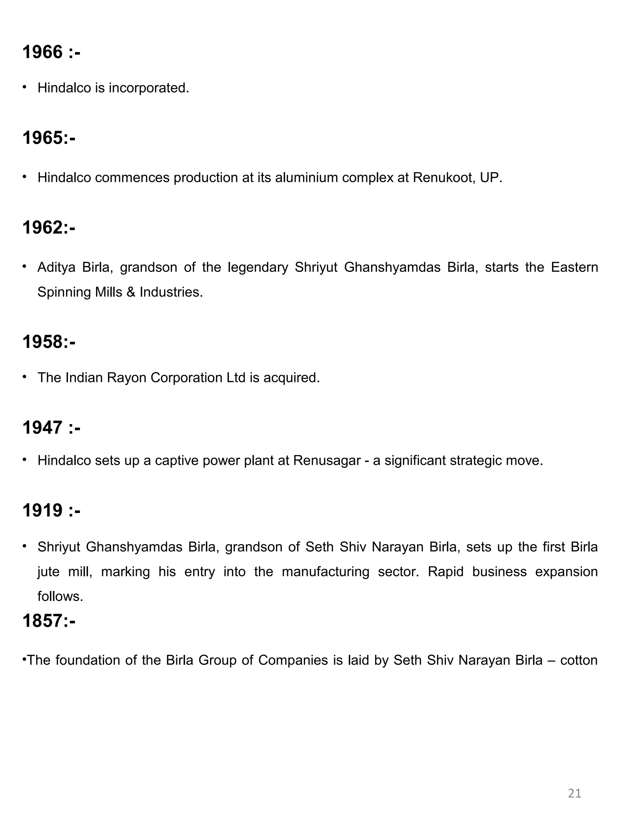 1966 :-
• Hindalco is incorporated.


1965:-

• Hindalco commences production at its aluminium complex at Renukoot, UP.


1962:-

• Aditya Birla, grandson of the legendary Shriyut Ghanshyamdas Birla, starts the Eastern
  Spinning Mills & Industries.


1958:-
• The Indian Rayon Corporation Ltd is acquired.


1947 :-
• Hindalco sets up a captive power plant at Renusagar - a significant strategic move.


1919 :-
• Shriyut Ghanshyamdas Birla, grandson of Seth Shiv Narayan Birla, sets up the first Birla
  jute mill, marking his entry into the manufacturing sector. Rapid business expansion
  follows.
1857:-

•The foundation of the Birla Group of Companies is laid by Seth Shiv Narayan Birla – cotton




                                                                                        21
 