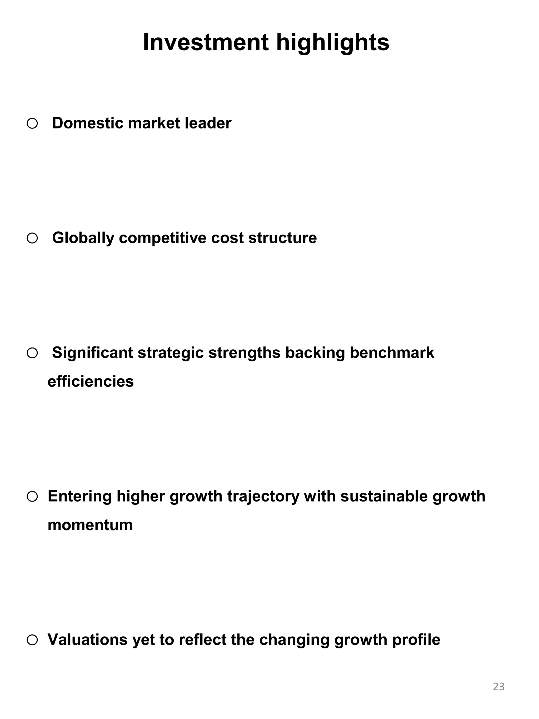 Investment highlights


o   Domestic market leader




o   Globally competitive cost structure




o   Significant strategic strengths backing benchmark
    efficiencies




o   Entering higher growth trajectory with sustainable growth
    momentum




o   Valuations yet to reflect the changing growth profile

                                                                23
 
