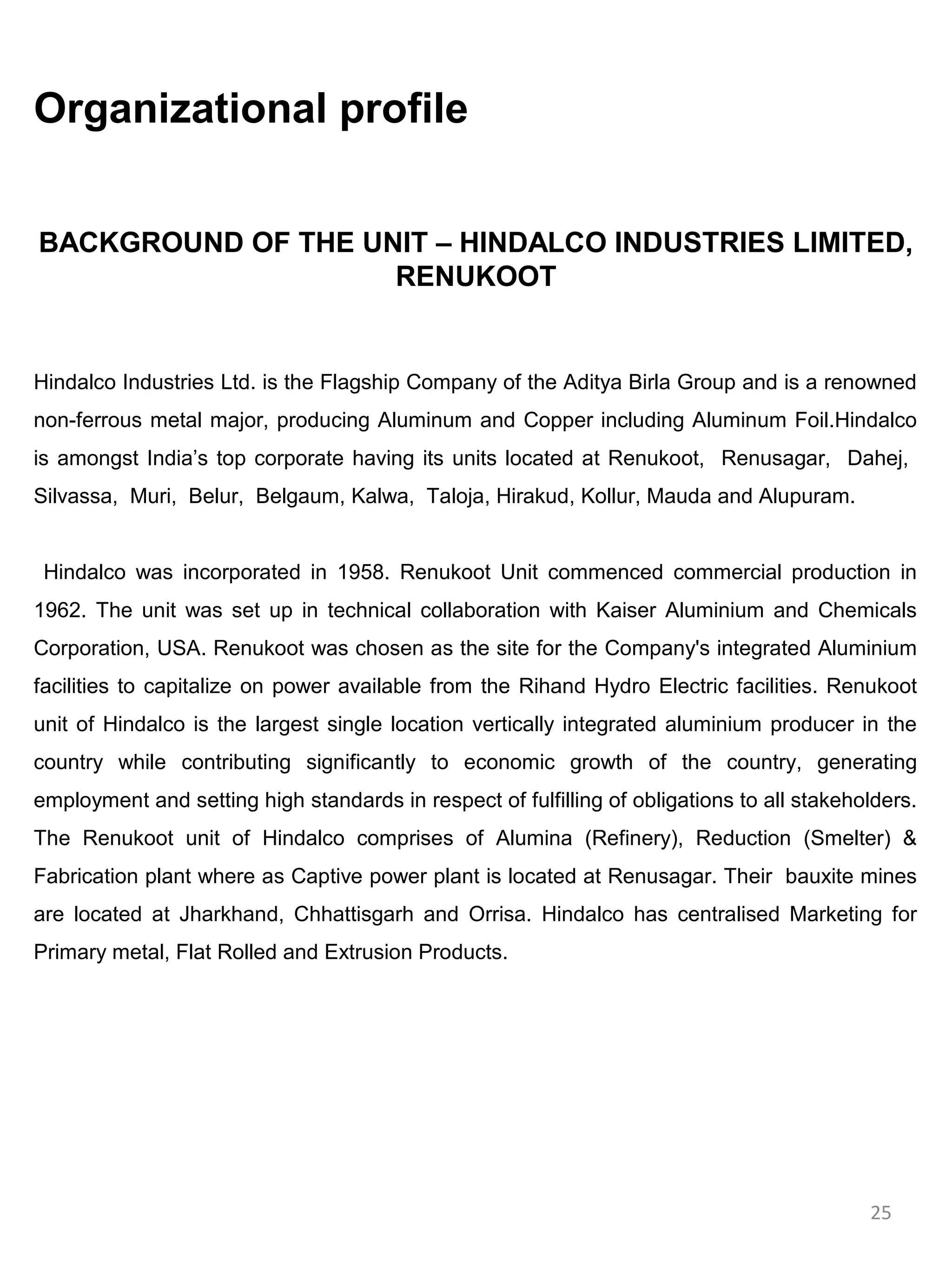 Organizational profile


BACKGROUND OF THE UNIT – HINDALCO INDUSTRIES LIMITED,
                    RENUKOOT


Hindalco Industries Ltd. is the Flagship Company of the Aditya Birla Group and is a renowned
non-ferrous metal major, producing Aluminum and Copper including Aluminum Foil.Hindalco
is amongst India’s top corporate having its units located at Renukoot, Renusagar, Dahej,
Silvassa, Muri, Belur, Belgaum, Kalwa, Taloja, Hirakud, Kollur, Mauda and Alupuram.


 Hindalco was incorporated in 1958. Renukoot Unit commenced commercial production in
1962. The unit was set up in technical collaboration with Kaiser Aluminium and Chemicals
Corporation, USA. Renukoot was chosen as the site for the Company's integrated Aluminium
facilities to capitalize on power available from the Rihand Hydro Electric facilities. Renukoot
unit of Hindalco is the largest single location vertically integrated aluminium producer in the
country while contributing significantly to economic growth of the country, generating
employment and setting high standards in respect of fulfilling of obligations to all stakeholders.
The Renukoot unit of Hindalco comprises of Alumina (Refinery), Reduction (Smelter) &
Fabrication plant where as Captive power plant is located at Renusagar. Their bauxite mines
are located at Jharkhand, Chhattisgarh and Orrisa. Hindalco has centralised Marketing for
Primary metal, Flat Rolled and Extrusion Products.




                                                                                            25
 