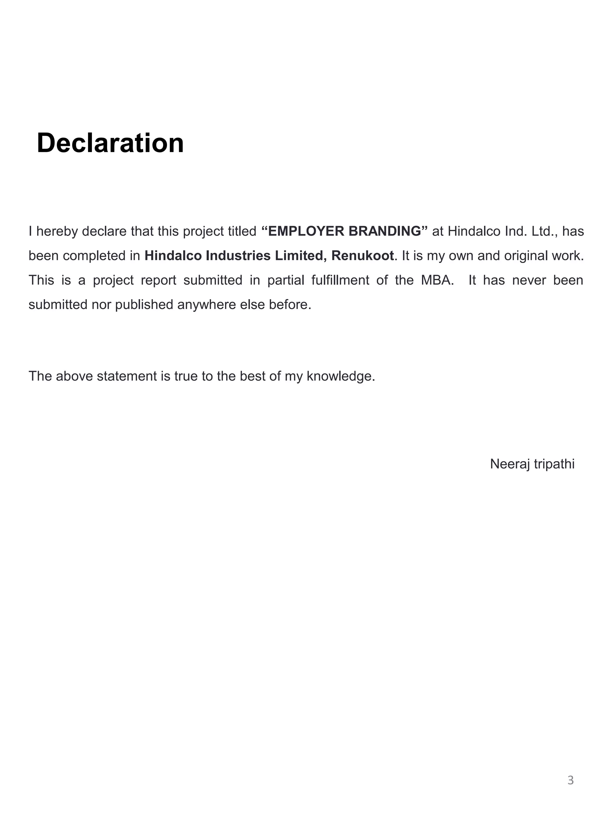 Declaration


I hereby declare that this project titled “EMPLOYER BRANDING” at Hindalco Ind. Ltd., has
been completed in Hindalco Industries Limited, Renukoot. It is my own and original work.
This is a project report submitted in partial fulfillment of the MBA.   It has never been
submitted nor published anywhere else before.




The above statement is true to the best of my knowledge.




                                                                           Neeraj tripathi




                                                                                        3
 