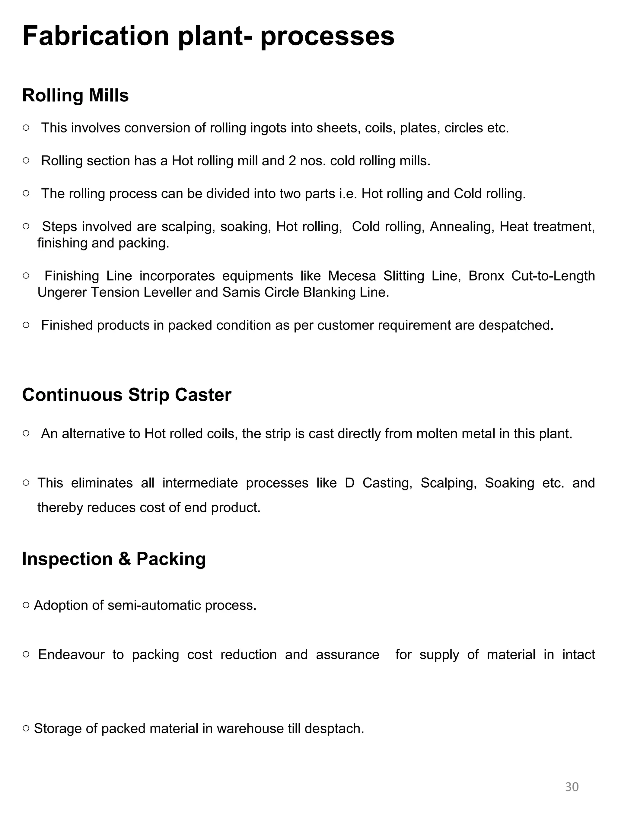 Fabrication plant- processes

Rolling Mills
o This involves conversion of rolling ingots into sheets, coils, plates, circles etc.

o Rolling section has a Hot rolling mill and 2 nos. cold rolling mills.

o The rolling process can be divided into two parts i.e. Hot rolling and Cold rolling.

o Steps involved are scalping, soaking, Hot rolling, Cold rolling, Annealing, Heat treatment,
  finishing and packing.

o    Finishing Line incorporates equipments like Mecesa Slitting Line, Bronx Cut-to-Length
    Ungerer Tension Leveller and Samis Circle Blanking Line.

o Finished products in packed condition as per customer requirement are despatched.




Continuous Strip Caster
o An alternative to Hot rolled coils, the strip is cast directly from molten metal in this plant.


o This eliminates all intermediate processes like D Casting, Scalping, Soaking etc. and
    thereby reduces cost of end product.


Inspection & Packing

o Adoption of semi-automatic process.


o Endeavour to packing cost reduction and assurance              for supply of material in intact




o Storage of packed material in warehouse till desptach.



                                                                                               30
 
