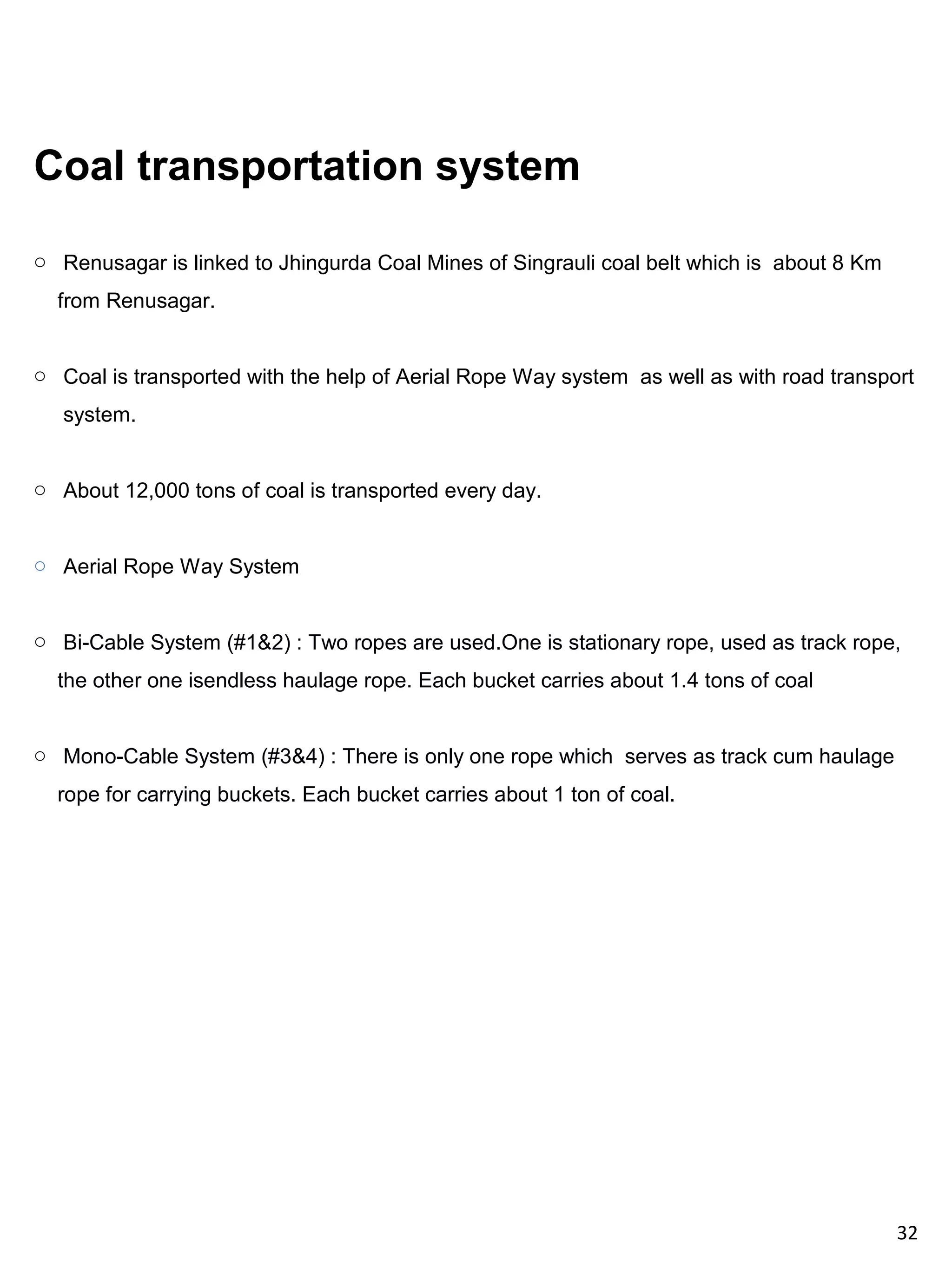 Coal transportation system

o Renusagar is linked to Jhingurda Coal Mines of Singrauli coal belt which is about 8 Km
  from Renusagar.


o Coal is transported with the help of Aerial Rope Way system as well as with road transport
   system.


o About 12,000 tons of coal is transported every day.


o Aerial Rope Way System


o Bi-Cable System (#1&2) : Two ropes are used.One is stationary rope, used as track rope,
  the other one isendless haulage rope. Each bucket carries about 1.4 tons of coal


o Mono-Cable System (#3&4) : There is only one rope which serves as track cum haulage
  rope for carrying buckets. Each bucket carries about 1 ton of coal.




                                                                                           32
 