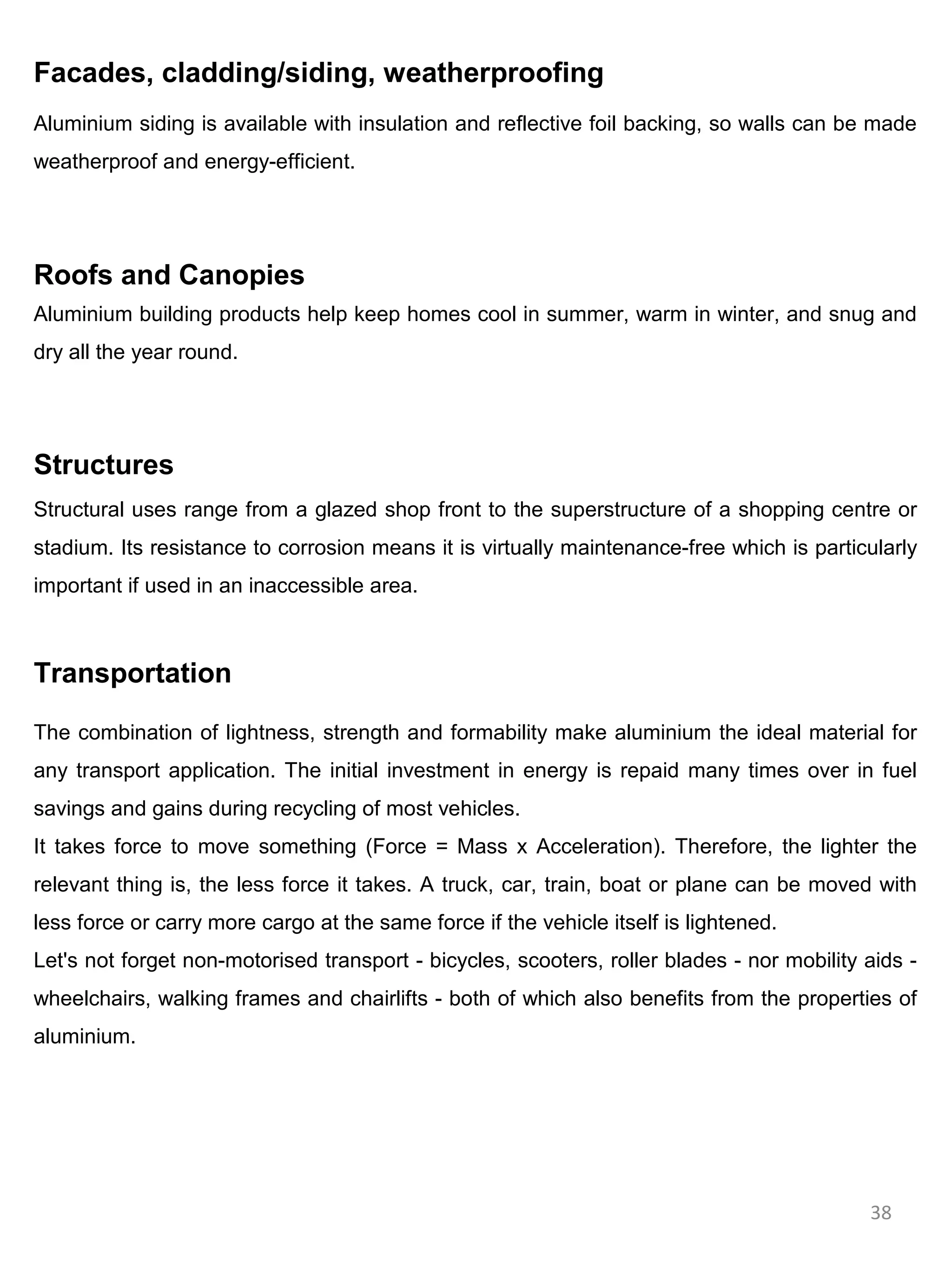 Facades, cladding/siding, weatherproofing
Aluminium siding is available with insulation and reflective foil backing, so walls can be made
weatherproof and energy-efficient.




Roofs and Canopies
Aluminium building products help keep homes cool in summer, warm in winter, and snug and
dry all the year round.




Structures
Structural uses range from a glazed shop front to the superstructure of a shopping centre or
stadium. Its resistance to corrosion means it is virtually maintenance-free which is particularly
important if used in an inaccessible area.



Transportation

The combination of lightness, strength and formability make aluminium the ideal material for
any transport application. The initial investment in energy is repaid many times over in fuel
savings and gains during recycling of most vehicles.
It takes force to move something (Force = Mass x Acceleration). Therefore, the lighter the
relevant thing is, the less force it takes. A truck, car, train, boat or plane can be moved with
less force or carry more cargo at the same force if the vehicle itself is lightened.
Let's not forget non-motorised transport - bicycles, scooters, roller blades - nor mobility aids -
wheelchairs, walking frames and chairlifts - both of which also benefits from the properties of
aluminium.




                                                                                            38
 