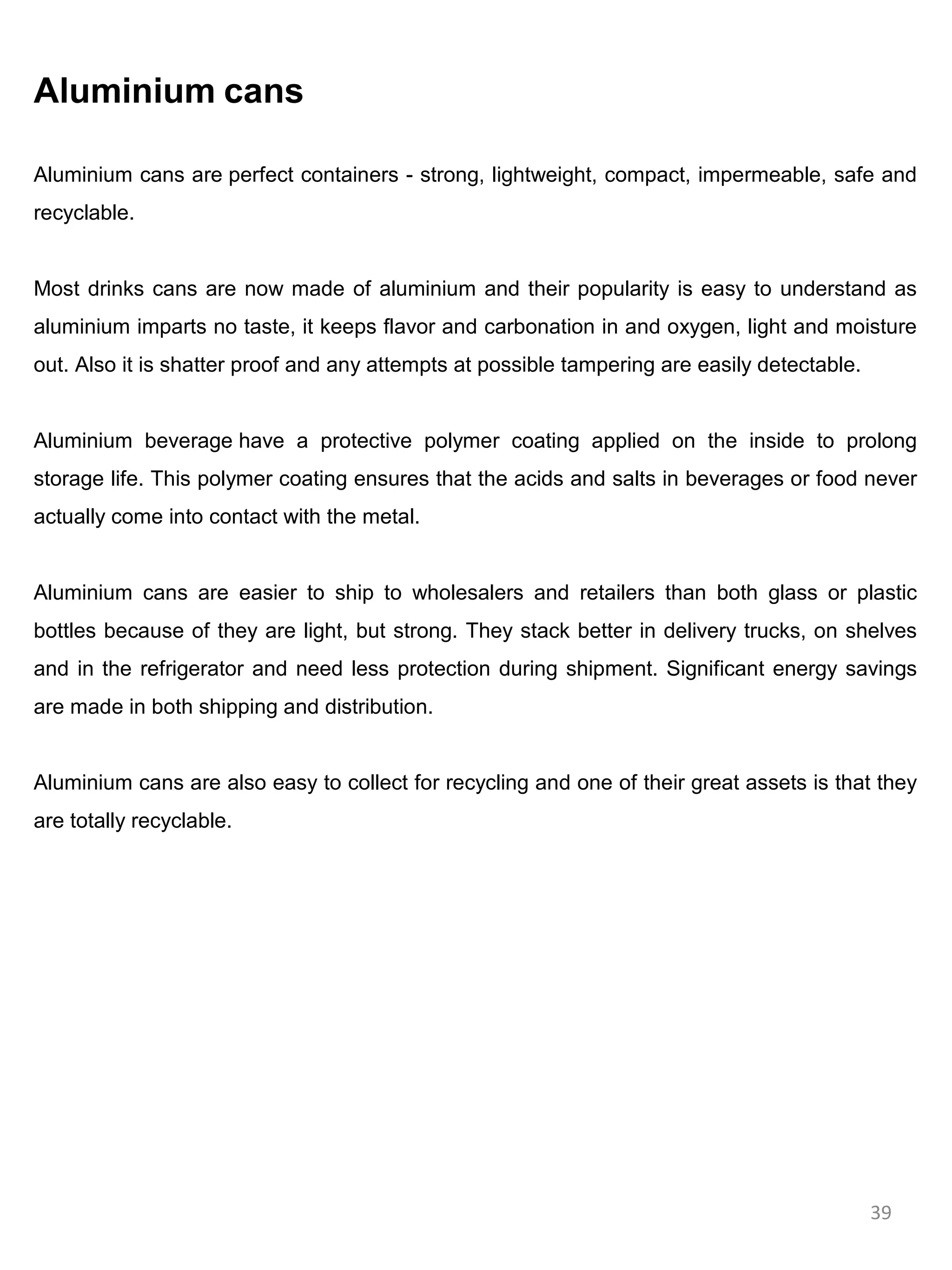 Aluminium cans

Aluminium cans are perfect containers - strong, lightweight, compact, impermeable, safe and
recyclable.


Most drinks cans are now made of aluminium and their popularity is easy to understand as
aluminium imparts no taste, it keeps flavor and carbonation in and oxygen, light and moisture
out. Also it is shatter proof and any attempts at possible tampering are easily detectable.


Aluminium beverage have a protective polymer coating applied on the inside to prolong
storage life. This polymer coating ensures that the acids and salts in beverages or food never
actually come into contact with the metal.


Aluminium cans are easier to ship to wholesalers and retailers than both glass or plastic
bottles because of they are light, but strong. They stack better in delivery trucks, on shelves
and in the refrigerator and need less protection during shipment. Significant energy savings
are made in both shipping and distribution.


Aluminium cans are also easy to collect for recycling and one of their great assets is that they
are totally recyclable.




                                                                                              39
 
