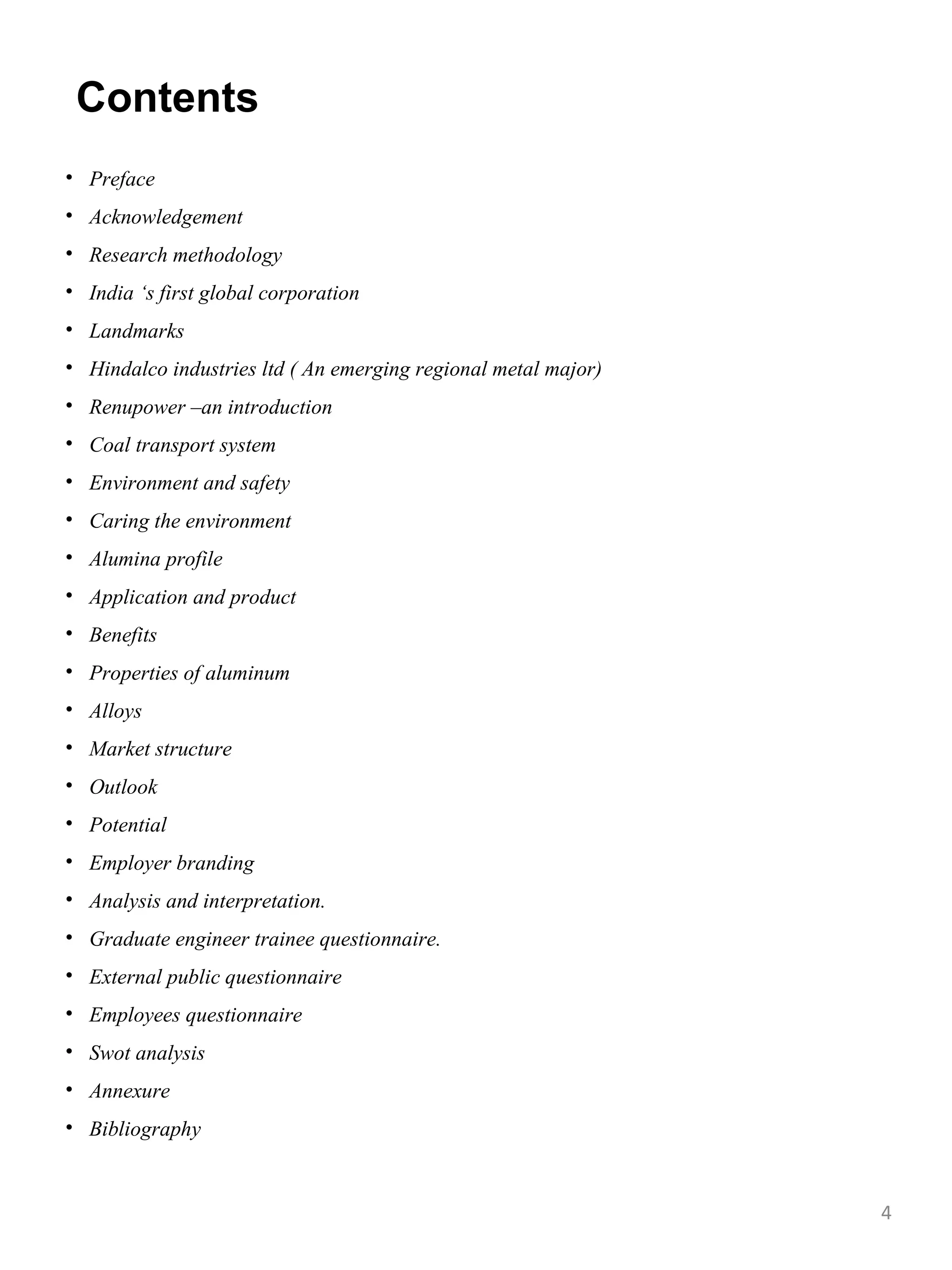 Contents
• Preface
• Acknowledgement
• Research methodology
• India ‘s first global corporation
• Landmarks
• Hindalco industries ltd ( An emerging regional metal major)
• Renupower –an introduction
• Coal transport system
• Environment and safety
• Caring the environment
• Alumina profile
• Application and product
• Benefits
• Properties of aluminum
• Alloys
• Market structure
• Outlook
• Potential
• Employer branding
• Analysis and interpretation.
• Graduate engineer trainee questionnaire.
• External public questionnaire
• Employees questionnaire
• Swot analysis
• Annexure
• Bibliography



                                                                4
 