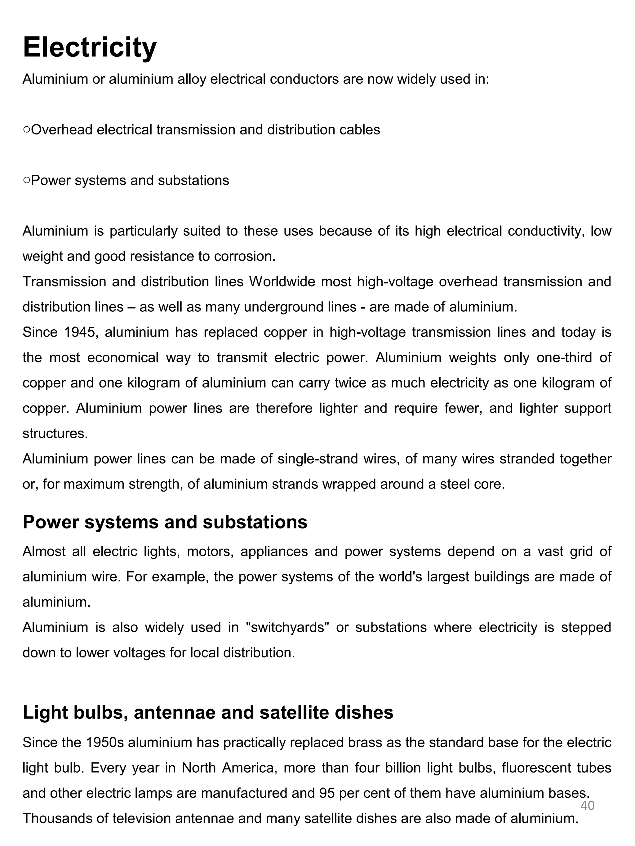 Electricity
Aluminium or aluminium alloy electrical conductors are now widely used in:


oOverhead electrical transmission and distribution cables


oPower systems and substations


Aluminium is particularly suited to these uses because of its high electrical conductivity, low
weight and good resistance to corrosion.
Transmission and distribution lines Worldwide most high-voltage overhead transmission and
distribution lines – as well as many underground lines - are made of aluminium.
Since 1945, aluminium has replaced copper in high-voltage transmission lines and today is
the most economical way to transmit electric power. Aluminium weights only one-third of
copper and one kilogram of aluminium can carry twice as much electricity as one kilogram of
copper. Aluminium power lines are therefore lighter and require fewer, and lighter support
structures.
Aluminium power lines can be made of single-strand wires, of many wires stranded together
or, for maximum strength, of aluminium strands wrapped around a steel core.

Power systems and substations
Almost all electric lights, motors, appliances and power systems depend on a vast grid of
aluminium wire. For example, the power systems of the world's largest buildings are made of
aluminium.
Aluminium is also widely used in "switchyards" or substations where electricity is stepped
down to lower voltages for local distribution.



Light bulbs, antennae and satellite dishes
Since the 1950s aluminium has practically replaced brass as the standard base for the electric
light bulb. Every year in North America, more than four billion light bulbs, fluorescent tubes
and other electric lamps are manufactured and 95 per cent of them have aluminium bases.
                                                                                       40
Thousands of television antennae and many satellite dishes are also made of aluminium.
 
