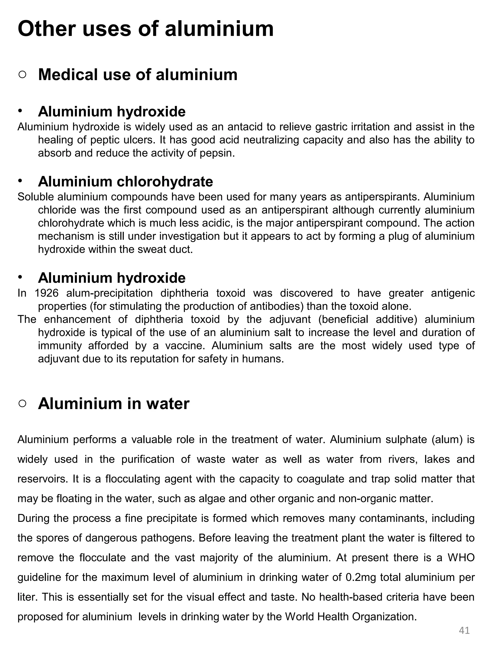 Other uses of aluminium
o Medical use of aluminium

•   Aluminium hydroxide
Aluminium hydroxide is widely used as an antacid to relieve gastric irritation and assist in the
    healing of peptic ulcers. It has good acid neutralizing capacity and also has the ability to
    absorb and reduce the activity of pepsin.

•   Aluminium chlorohydrate
Soluble aluminium compounds have been used for many years as antiperspirants. Aluminium
    chloride was the first compound used as an antiperspirant although currently aluminium
    chlorohydrate which is much less acidic, is the major antiperspirant compound. The action
    mechanism is still under investigation but it appears to act by forming a plug of aluminium
    hydroxide within the sweat duct.

•   Aluminium hydroxide
In 1926 alum-precipitation diphtheria toxoid was discovered to have greater antigenic
    properties (for stimulating the production of antibodies) than the toxoid alone.
The enhancement of diphtheria toxoid by the adjuvant (beneficial additive) aluminium
    hydroxide is typical of the use of an aluminium salt to increase the level and duration of
    immunity afforded by a vaccine. Aluminium salts are the most widely used type of
    adjuvant due to its reputation for safety in humans.



o Aluminium in water

Aluminium performs a valuable role in the treatment of water. Aluminium sulphate (alum) is
widely used in the purification of waste water as well as water from rivers, lakes and
reservoirs. It is a flocculating agent with the capacity to coagulate and trap solid matter that
may be floating in the water, such as algae and other organic and non-organic matter.
During the process a fine precipitate is formed which removes many contaminants, including
the spores of dangerous pathogens. Before leaving the treatment plant the water is filtered to
remove the flocculate and the vast majority of the aluminium. At present there is a WHO
guideline for the maximum level of aluminium in drinking water of 0.2mg total aluminium per
liter. This is essentially set for the visual effect and taste. No health-based criteria have been
proposed for aluminium levels in drinking water by the World Health Organization.
                                                                                              41
 