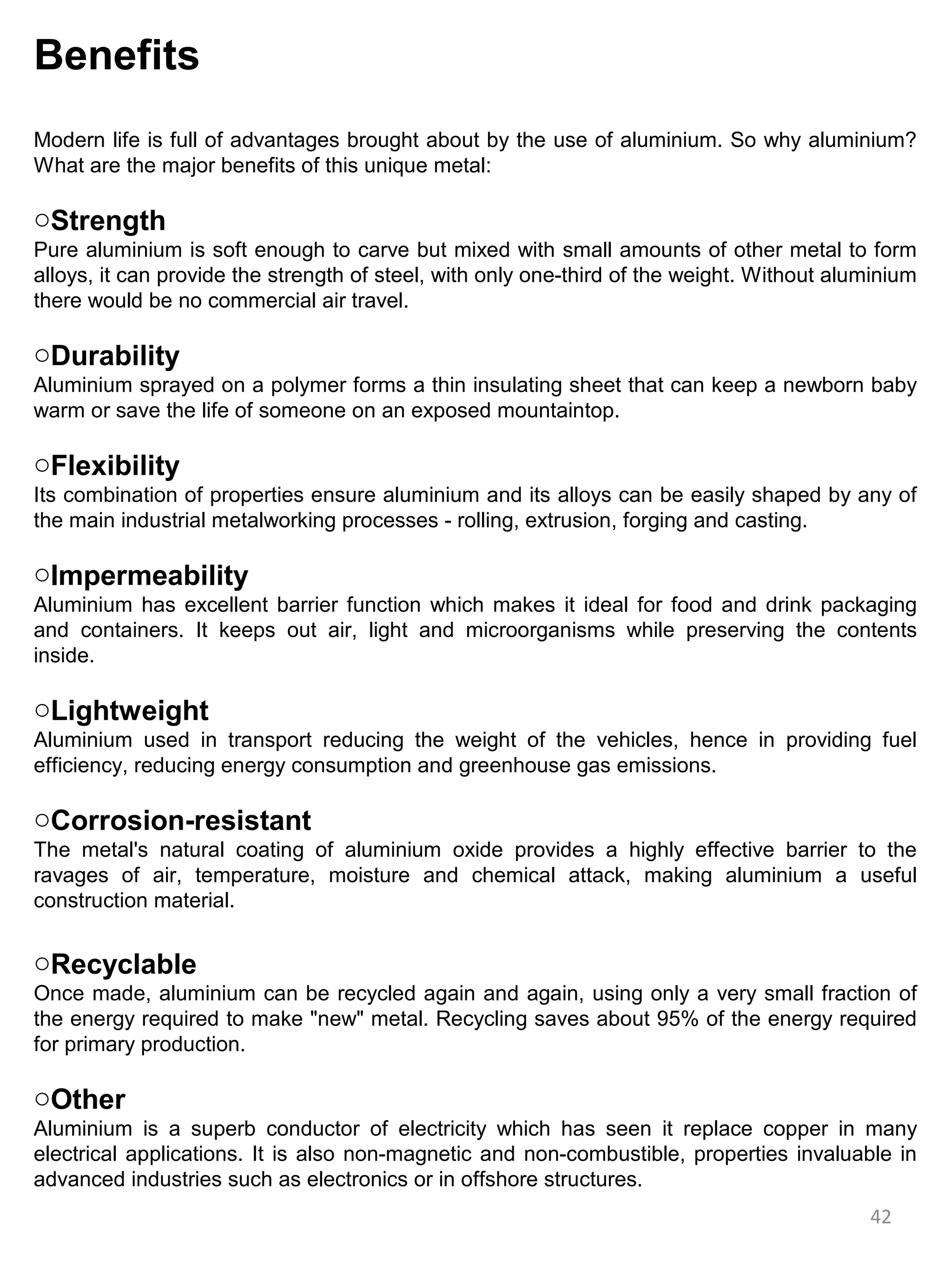 Benefits
Modern life is full of advantages brought about by the use of aluminium. So why aluminium?
What are the major benefits of this unique metal:

oStrength
Pure aluminium is soft enough to carve but mixed with small amounts of other metal to form
alloys, it can provide the strength of steel, with only one-third of the weight. Without aluminium
there would be no commercial air travel.

oDurability
Aluminium sprayed on a polymer forms a thin insulating sheet that can keep a newborn baby
warm or save the life of someone on an exposed mountaintop.

oFlexibility
Its combination of properties ensure aluminium and its alloys can be easily shaped by any of
the main industrial metalworking processes - rolling, extrusion, forging and casting.

oImpermeability
Aluminium has excellent barrier function which makes it ideal for food and drink packaging
and containers. It keeps out air, light and microorganisms while preserving the contents
inside.

oLightweight
Aluminium used in transport reducing the weight of the vehicles, hence in providing fuel
efficiency, reducing energy consumption and greenhouse gas emissions.

oCorrosion-resistant
The metal's natural coating of aluminium oxide provides a highly effective barrier to the
ravages of air, temperature, moisture and chemical attack, making aluminium a useful
construction material.

oRecyclable
Once made, aluminium can be recycled again and again, using only a very small fraction of
the energy required to make "new" metal. Recycling saves about 95% of the energy required
for primary production.

oOther
Aluminium is a superb conductor of electricity which has seen it replace copper in many
electrical applications. It is also non-magnetic and non-combustible, properties invaluable in
advanced industries such as electronics or in offshore structures.
                                                                                            42
 