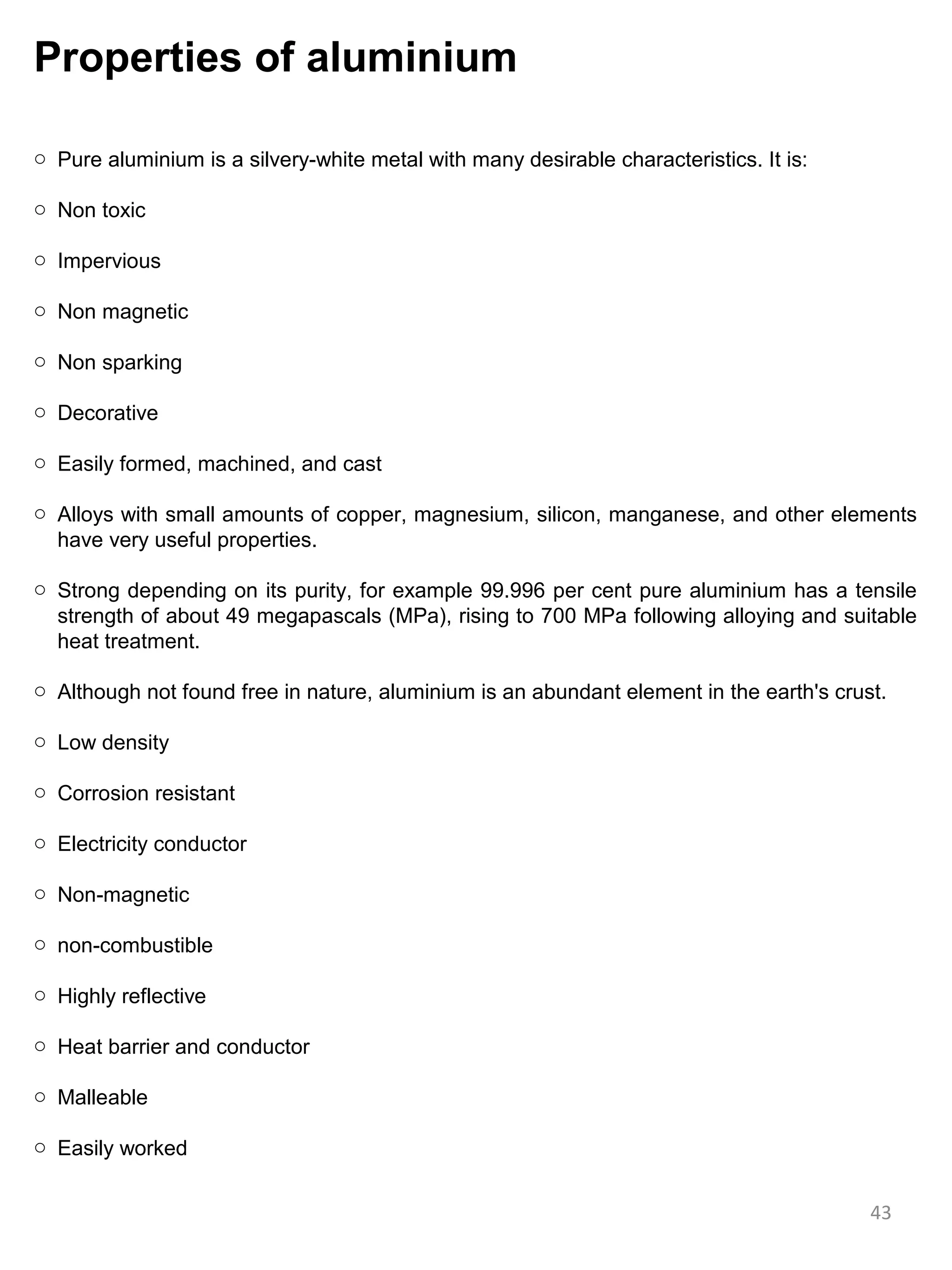 Properties of aluminium

o Pure aluminium is a silvery-white metal with many desirable characteristics. It is:

o Non toxic

o Impervious

o Non magnetic

o Non sparking

o Decorative

o Easily formed, machined, and cast

o Alloys with small amounts of copper, magnesium, silicon, manganese, and other elements
  have very useful properties.

o Strong depending on its purity, for example 99.996 per cent pure aluminium has a tensile
  strength of about 49 megapascals (MPa), rising to 700 MPa following alloying and suitable
  heat treatment.

o Although not found free in nature, aluminium is an abundant element in the earth's crust.

o Low density

o Corrosion resistant

o Electricity conductor

o Non-magnetic

o non-combustible

o Highly reflective

o Heat barrier and conductor

o Malleable

o Easily worked


                                                                                         43
 