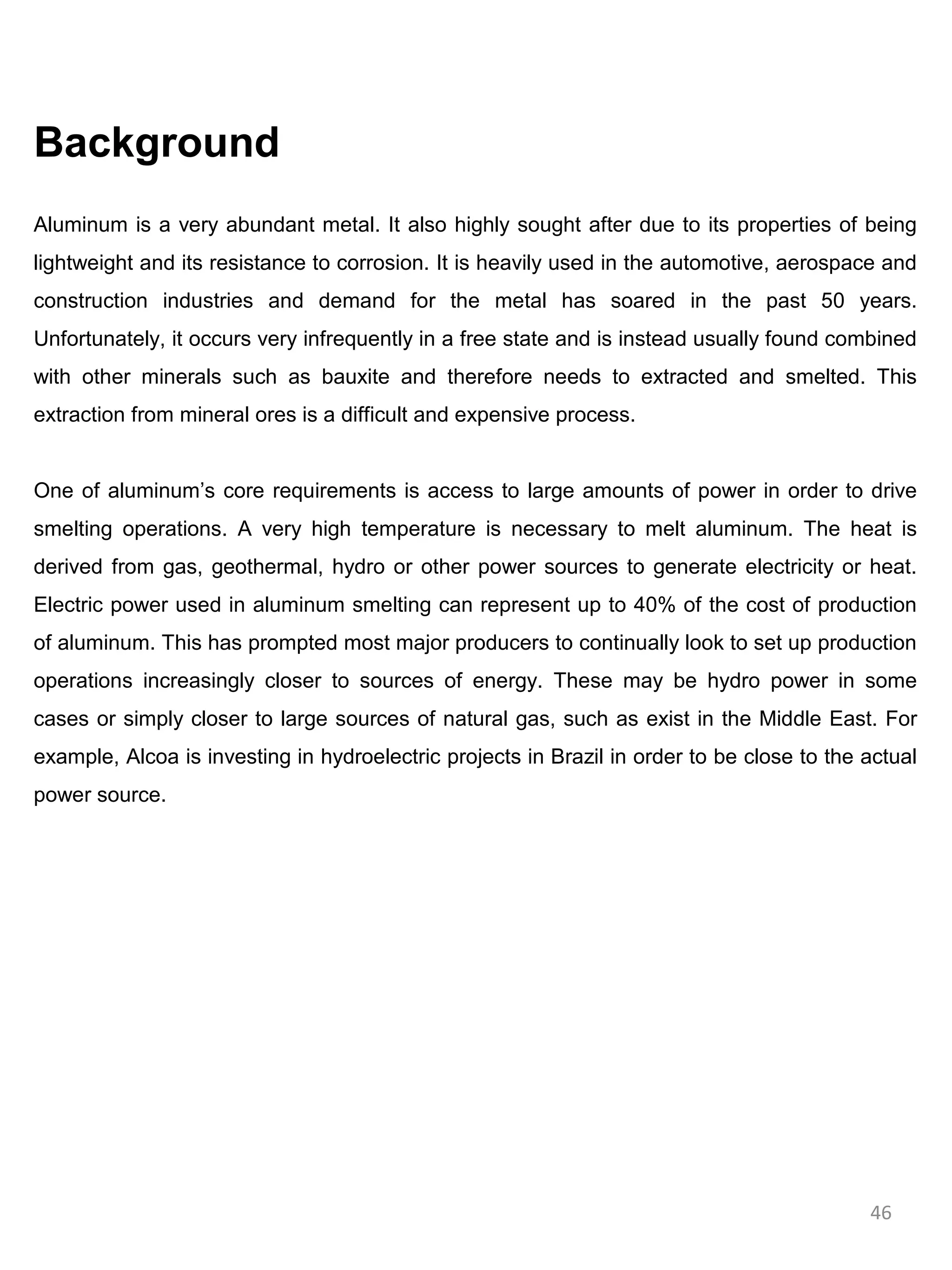 Background
Aluminum is a very abundant metal. It also highly sought after due to its properties of being
lightweight and its resistance to corrosion. It is heavily used in the automotive, aerospace and
construction industries and demand for the metal has soared in the past 50 years.
Unfortunately, it occurs very infrequently in a free state and is instead usually found combined
with other minerals such as bauxite and therefore needs to extracted and smelted. This
extraction from mineral ores is a difficult and expensive process.


One of aluminum’s core requirements is access to large amounts of power in order to drive
smelting operations. A very high temperature is necessary to melt aluminum. The heat is
derived from gas, geothermal, hydro or other power sources to generate electricity or heat.
Electric power used in aluminum smelting can represent up to 40% of the cost of production
of aluminum. This has prompted most major producers to continually look to set up production
operations increasingly closer to sources of energy. These may be hydro power in some
cases or simply closer to large sources of natural gas, such as exist in the Middle East. For
example, Alcoa is investing in hydroelectric projects in Brazil in order to be close to the actual
power source.




                                                                                            46
 